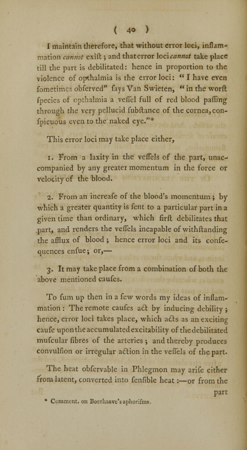 I maintain therefore, that without error loci, inflam- mation cannot exift; and that error loci cannot take place till the part is debilitated: hence in proportion to the violence of opthalmia is the error loci:  I have even fometimes obferved fays Van Swieten,  in the worft fpecies of cpthalmia a veffel full of red blood paffing through the very pellucid fubftance of the cornea, con- fpicuous even to the naked eye.* This error loci may take place either, i. From a laxity in the vcffels of the part, unac- companied by any greater momentum in the force or velocity of the blood. 2. From an increafe of the blood's momentum ; by which a greater quantity is fent to a particular part in a given time than ordinary, which firft debilitates that part, and renders the veffels incapable of withftanding the afflux of blood ; hence error loci and its confe- quences enfuej or,— 3. It may take place from a combination of both the above mentioned caufes. To fum up then in a few words my ideas of inflam- mation : The remote caufes act by inducing debility j hence, error loci takes place, which acts as an exciting caufe upon the accumulated excitability of the debilitated mufcular fibres of the arteries ; and thereby produces convulfion or irregular action in the veffels of the part. The heat obfervable in Phlegmon may arife either from latent, converted into fenfible heat:—or from the part * Comment, on Boerhaave'saphorifms,