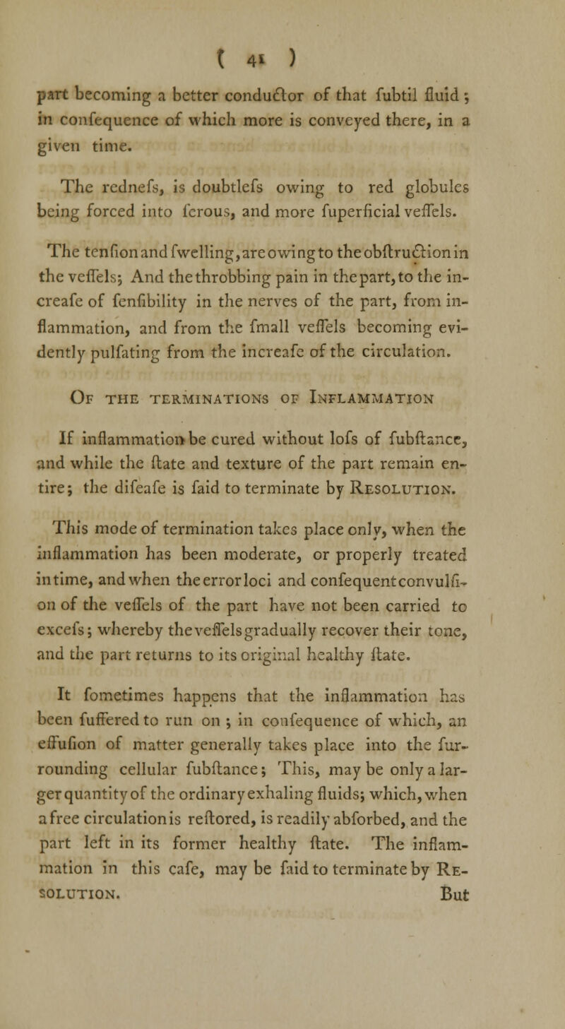 part becoming a better conductor of that fubtil fluid ; in confequence of which more is conveyed there, in a given time. The rednefs, is doubtlcfs owing to red globules being forced into fcrous, and more fuperficial veflels. The tenfion and fwelling,areowing to theobftrutlionin the veflels; And the throbbing pain in the part, to the in- crease of fenfibility in the nerves of the part, from in- flammation, and from the fmall veflels becoming evi- dently pulfating from the incveafe of the circulation. Of the terminations of Inflammation If inflammation be cured without lofs of fubftancc, and while the (late and texture of the part remain en- tire; the difeafe is faid to terminate by Resolution. This mode of termination takes place only, when the inflammation has been moderate, or properly treated intime, and when theerrorloci and confequentconvulfi- on of the veflels of the part have not been carried to excefs; whereby the veflels gradually recover their tone, and the part returns to its original healthy ftate. It fometimes happens that the inflammation has been fuffered to run on ; in confequence of which, an effufion of matter generally takes place into the fur- rounding cellular fubftance; This, may be only a lar- ger quantity of the ordinary exhaling fluids; which, when a free circulation is reftored, is readily abforbed, and the part left in its former healthy ftate. The inflam- mation in this cafe, maybe faid to terminate by Re- solution. But