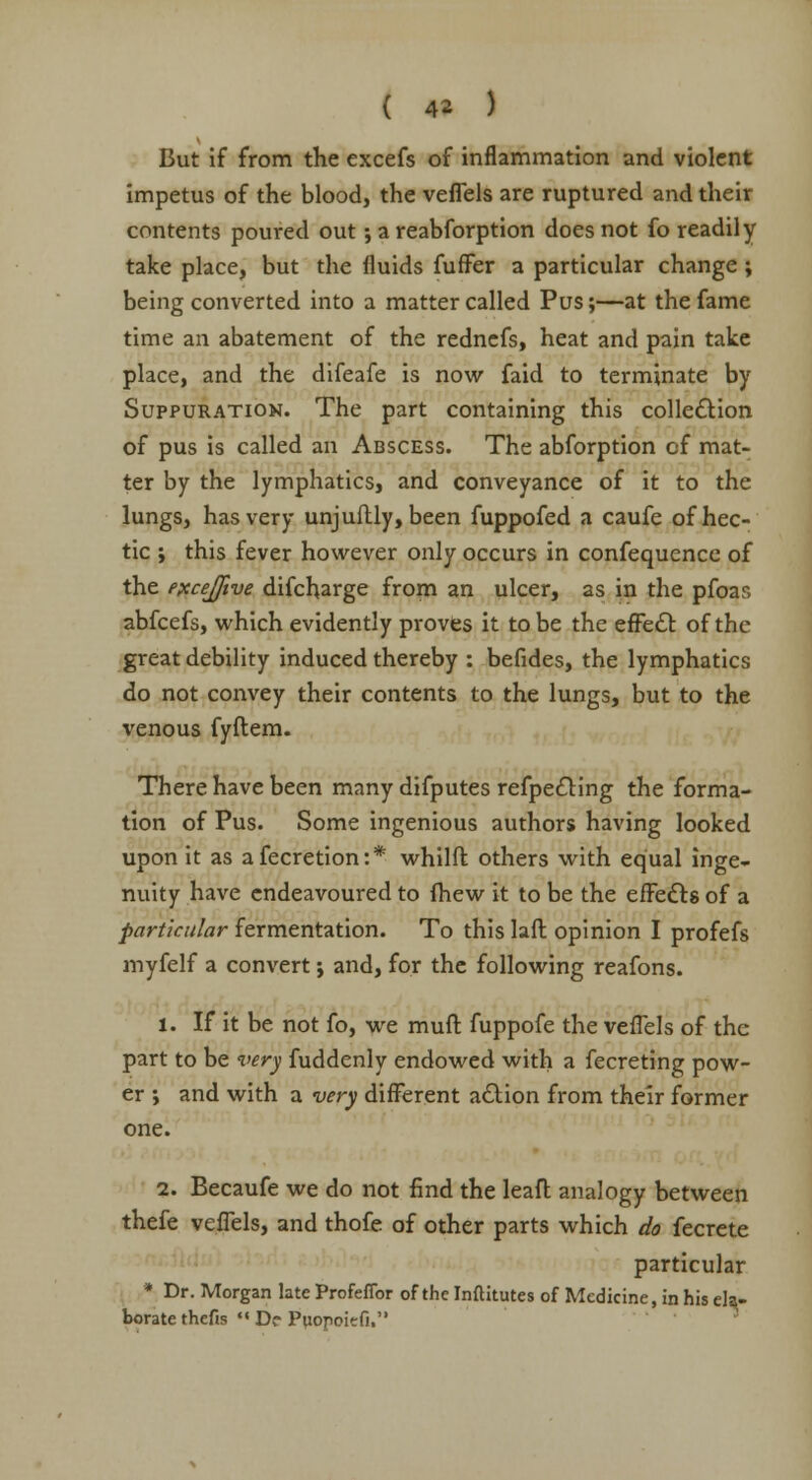 But if from the excefs of inflammation and violent impetus of the blood, the veflels are ruptured and their contents poured out; a reabforption does not fo readily take place, but the fluids fuffer a particular change ; being converted into a matter called Pus;—at the fame time an abatement of the rednefs, heat and pain take place, and the difeafe is now faid to terminate by Suppuration. The part containing this collection of pus is called an Abscess. The abforption cf mat- ter by the lymphatics, and conveyance of it to the lungs, has very unjuftly, been fuppofed a caufe of hec- tic ; this fever however only occurs in confequence of the excejfive difcharge from an ulcer, as in the pfoas abfeefs, which evidently proves it to be the effect of the great debility induced thereby : befides, the lymphatics do not convey their contents to the lungs, but to the venous fyftem. There have been many difputes refpedting the forma- tion of Pus. Some ingenious authors having looked upon it as afecretion:* whilft others with equal inge- nuity have endeavoured to (hew it to be the effects of a particular fermentation. To this laft opinion I profefs myfelf a convert j and, for the following reafons. 1. If it be not fo, we muft fuppofe the veffels of the part to be very fuddenly endowed with a fecreting pow- er ; and with a very different action from their former one. 2. Becaufe we do not find the leaft analogy between thefe vefTels, and thofe of other parts which do fecrete particular • Dr. Morgan late Profefibr of the Inftitutes of Medicine, in his ela- borate thefis ««Df Puopoitfi.