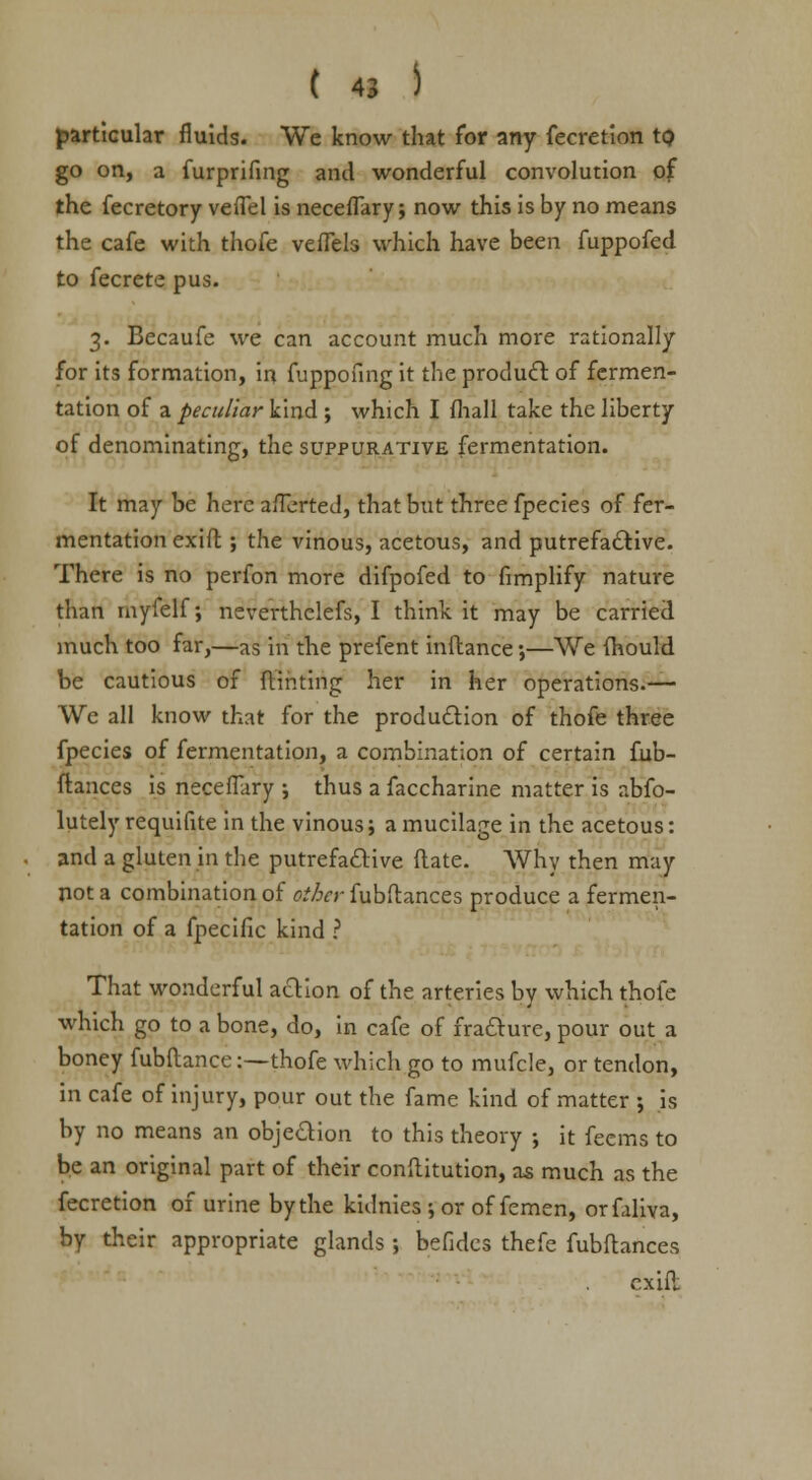 particular fluids. We know that for any fecretion to go on, a furprifing and wonderful convolution of the fecretory vefTel is necefTary; now this is by no means the cafe with thofe veffels which have been fuppofed to fecrete pus. 3. Becaufe we can account much more rationally for its formation, in fuppofing it the product of fermen- tation of a peculiar kind ; which I fhall take the liberty of denominating, the suppurative fermentation. It may be here afTerted, that but three fpecies of fer- mentation exifl; the vinous, acetous, and putrefactive. There is no perfon more difpofed to fimplify nature than myfelf; neverthclefs, I think, it may be carried much too far,—as in the prefent inftance;—We mould be cautious of Hinting her in her operations.— We all know that for the production of thofe three fpecies of fermentation, a combination of certain fub- ftances is necefTary ; thus a faccharine matter is abso- lutely requifite in the vinous; a mucilage in the acetous: and a gluten in the putrefactive Mate. Why then may not a combination of other fubftances produce a fermen- tation of a fpecific kind ? That wonderful action of the arteries by which thofe which go to a bone, do, in cafe of fracture, pour out a boney fubflance:—thofe which go to mufcle, or tendon, in cafe of injury, pour out the fame kind of matter ; is by no means an objection to this theory ; it fecms to be an original part of their conftitution, as much as the fecretion of urine by the kidnies •, or of femen, orfaliva, by their appropriate glands ; befides thefe fubftances cxifl