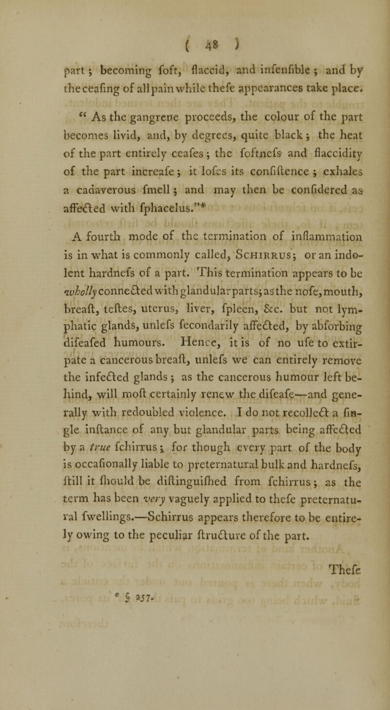 part; becoming foft, flaccid, and infenfible ; and by theceafmg of all pain while thefe appearances take place. As the gangrene proceeds, the colour of the part becomes livid, and, by degrees, quite black; the heat of the part entirely ceafes ; the foftnefs and flaccidity of the part increafe; it lofes its confidence ; exhales a cadaverous fmell; and may then be confidered as affected with fphacelus.* A fourth mode of the termination of inflammation is in what is commonly called, Schirrusj or an indo- lent hardnefs of a part. This termination appears to be wholly connected with gland ular part s; as the nofe, mouth, bread, tedes, uterus, liver, fpleen, &c. but not lym- phatic glands, unlefs fecondarily affected, by abforbing difeafed humours. Hence, it is of no ufe to extir- pate a cancerous breaft, unlefs we can entirely remove the infected glands ; as the cancerous humour left be- hind, will mod certainly renew the difeafe—and gene- rally with redoubled violence. I do not recollect a An- gle inftance of any but glandular parts being affected by a true fchirrus;, for though every part of the body is occafionally liable to preternatural bulk and hardnefs, ftill it mould be diflinguifhed from fchirrus j as the term has been very vaguely applied to thefc preternatu- ral fwellings.—Schirrus appears therefore to be entire- ly owing to the peculiar ftrudtuve of the part. Thefe