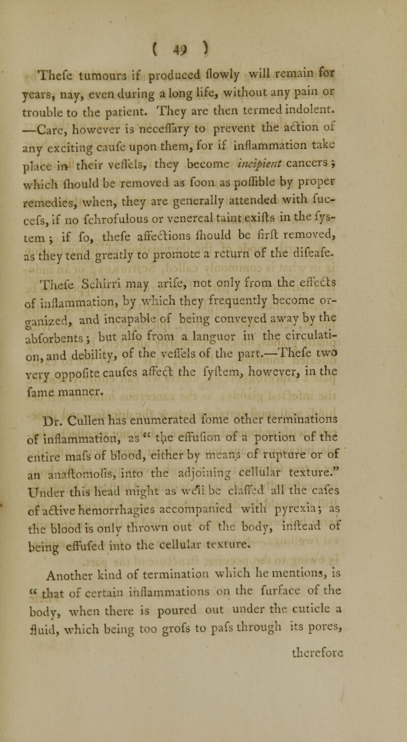 Thefe tumours if produced flowly will remain for years, nay, even during along life, without any pain or trouble to the patient. They are then termed indolent. —Care, however is necefl'ary to prevent the action of any exciting caufe upon them, for if inflammation take place in- their veffels, they become incipient cancers ; which fhould be removed as foon as poflible by proper remedies, when, they are generally attended with fuc- cefs, if no fchrofulous or venereal taint exifts in the fys- tem ; if fo, thefe affections fhould be firft removed, as they tend greatly to promote a return of the difeafe. Thefe Schirri may arife, not only from the effects of inflammation, by which they frequently become or- cr-anized, and incapable of being conveyed away by the abforbents •, but alfo from a languor in the circulati- on, and debility, of the veffels of the part.—Thefe two very oppofite caufes affect the fyftem, however, in the fame manner. Dr. Cullen has enumerated fome other terminations of inflammation, as the effufion of a portion of the entire mafs of blood, either by means of rupture or of an anaflomolis, into the adjoining cellular texture. Under this head might as welt be claffiid all the cafes of active hemorrhagies accompanied with pyrexia; as the blood is only thrown out of the body, inftead of being effufed into the cellular texture. Another kind of termination which he mentions, is that of certain inflammations on the furface of the body, when there is poured out under the cuticle a fluid, which being too grofs to pafs through its pores, therefore