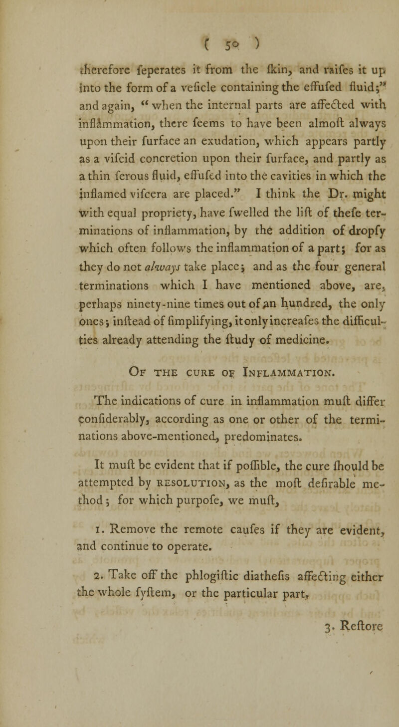 therefore feperates it from the Ikin, and raifes it up into the form of a veficle containing the effufed fluid; and again, when the internal parts are affected with inflammation, there feems to have been almoft always upon their furface an exudation, which appears partly as a vifcid concretion upon their furface, and partly as a thin ferous fluid, eff'ufed into the cavities in which the inflamed vifcera are placed. I think the Dr. might with equal propriety, have fwelled the lift of thefe ter- minations of inflammation, by the addition of dropfy which often follows the inflammation of a part; for as they do not always take place; and as the four general terminations which I have mentioned above, are., perhaps ninety-nine times out of #n hundred, the only ones-, inftead of fimplifying, itonlyincreafes the difficul- ties already attending the ftudy of medicine. Of the cure of Inflammation. The indications of cure in inflammation muft differ confiderably, according as one or other of the termi- nations above-mentioned, predominates. It muft be evident that if poffible, the cure fhould be attempted by resolution, as the molt defirable me- thod ; for which purpofe, we muft, 1. Remove the remote caufes if they are evident, and continue to operate. 2. Take off* the phlogiftic diathefis affecting either the whole fyftem, or the particular part. 3. Reftore