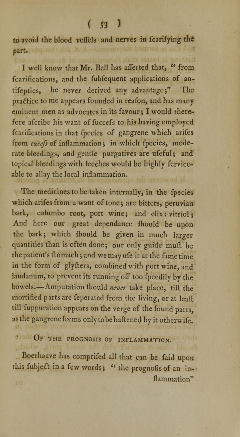 to avoid the blood veflels and nerves in fcarifying the part. I well know that Mr. Bell has afferted that, from fcarifications, and the fubfequent applications of an- tifeptics, he never derived any advantage; The practice to me appears founded in reafon, and has many eminent men as advocates in its favour; I would there- fore afcribe his want of fuccefs to his having employed fcarifications in that fpecies of gangrene which arifes from excefs of inflammation; in which fpecies, mode- rate bleedings, and gentle purgatives are ufeful; and topical bleedings with leeches would be highly fervice- able to allay the local inflammation. The medicines to be taken internally, in the fpecies which arifes from a want of tone; are bitters, peruvian bark, columbo root, port wine; and elix: vitriol; And here our great dependance fhould be upon the bark; which fhould be given in much larger quantities than is often done; our only guide muft be the patient's ftomach; and wemayufe it at the fame time in the form of glyfters, combined with port wine, and laudanum, to prevent its running off too fpeedily by the bowels.—Amputation fhould never take place, till the mortified parts are feperated from the living, or at leaft till fuppuration appears on the verge of the found parts, as the gangrenefeems only tobehaftened by it otherwife. Of the prognosis of inflammation. Boerhaave has comprifed all that can be faid upon this fubject in a few words; the prognofis of an in- flammation
