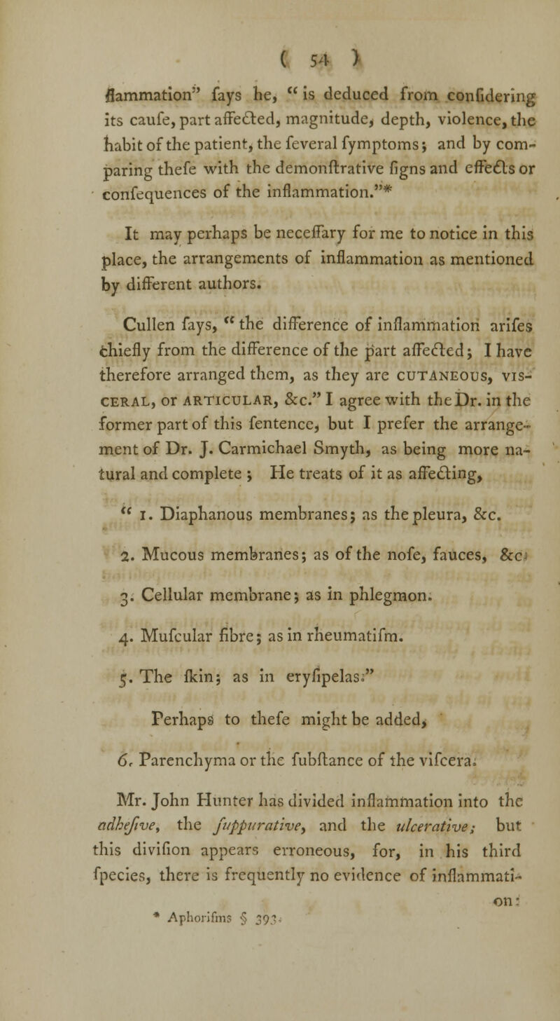 flammation fays he, is deduced from confidering its caufe, part affected, magnitude, depth, violence, the habit of the patient, the feveral fymptoms; and by com- paring thefe with the demonftrative figns and effects or confluences of the inflammation.* It may perhaps be neceffary for me to notice in this place, the arrangements of inflammation as mentioned by different authors. Cullen fays, the difference of inflammation arifes chiefly from the difference of the part affected; I have therefore arranged them, as they are cutaneous, vis- ceral, or articular, &c. I agree with the Dr. in the former part of this fentence, but I prefer the arrange- ment of Dr. J. Carmichael Smyth, as being more na- tural and complete ; He treats of it as affecting, I. Diaphanous membranes j as the pleura, &c. 2. Mucous membranes; as of the nofe, fauces, Sec 3. Cellular membrane; as in phlegmon. 4. Mufcular fibre; as in rheumatifm. 5. The flcin; as in eryfipelas; Perhaps to thefe might be added* 6. Parenchyma or the fubftance of the vifcera. Mr. John Hunter has divided inflammation into the adheftve, the fi/ppurativey and the ulcerative; but this divifion appears erroneous, for, in his third fpecies, there is frequently no evidence of inflammati- on: * Aphorifms § 393.