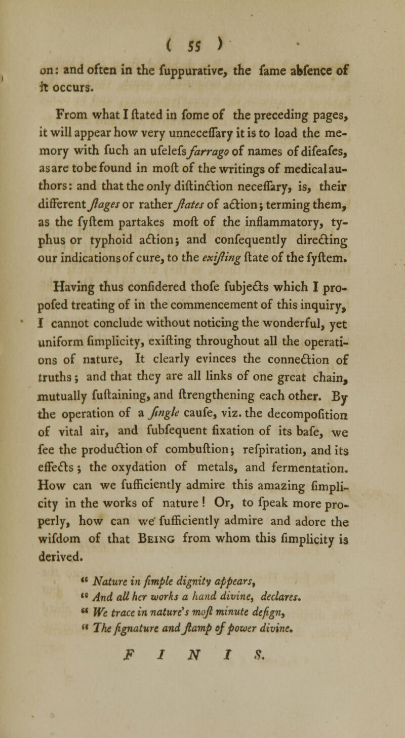 on: and often in the fuppurative, the fame abfence of it occurs. From what I dated in fome of the preceding pages, it will appear how very unneceflary it is to load the me- mory with fuch an \xic\tisfarrago of names of difeafes, as are to be found in moft of the writings of medical au- thors : and that the only diftinction necefiary, is, their different Jiages or rather Jlates of action; terming them, as the fyftem partakes moft of the inflammatory, ty- phus or typhoid action j and confequently directing our indications of cure, to the exijling ftate of the fyftem. Having thus confidered thofe fubjects which I pro- pofed treating of in the commencement of this inquiry, I cannot conclude without noticing the wonderful, yet uniform fimplicity, exifting throughout all the operati- ons of nature, It clearly evinces the connection of truths; and that they are all links of one great chain, mutually fuftaining, and ftrengthening each other. By the operation of a Jingle caufe, viz. the decompofition of vital air, and fubfequent fixation of its bafe, we fee the production of combuftion; refpiration, and its effects; the oxydation of metals, and fermentation. How can we fufHciently admire this amazing fimpli- city in the works of nature ! Or, to fpeak more pro- perly, how can we' fufficiently admire and adore the wifdom of that Being from whom this fimplicity is derived. Nature in fimple dignity appears, ,e And all her works a hand divine, declares. u We trace in nature's moft minute dcfign, The fignature andjlamp of power divine, FINIS.