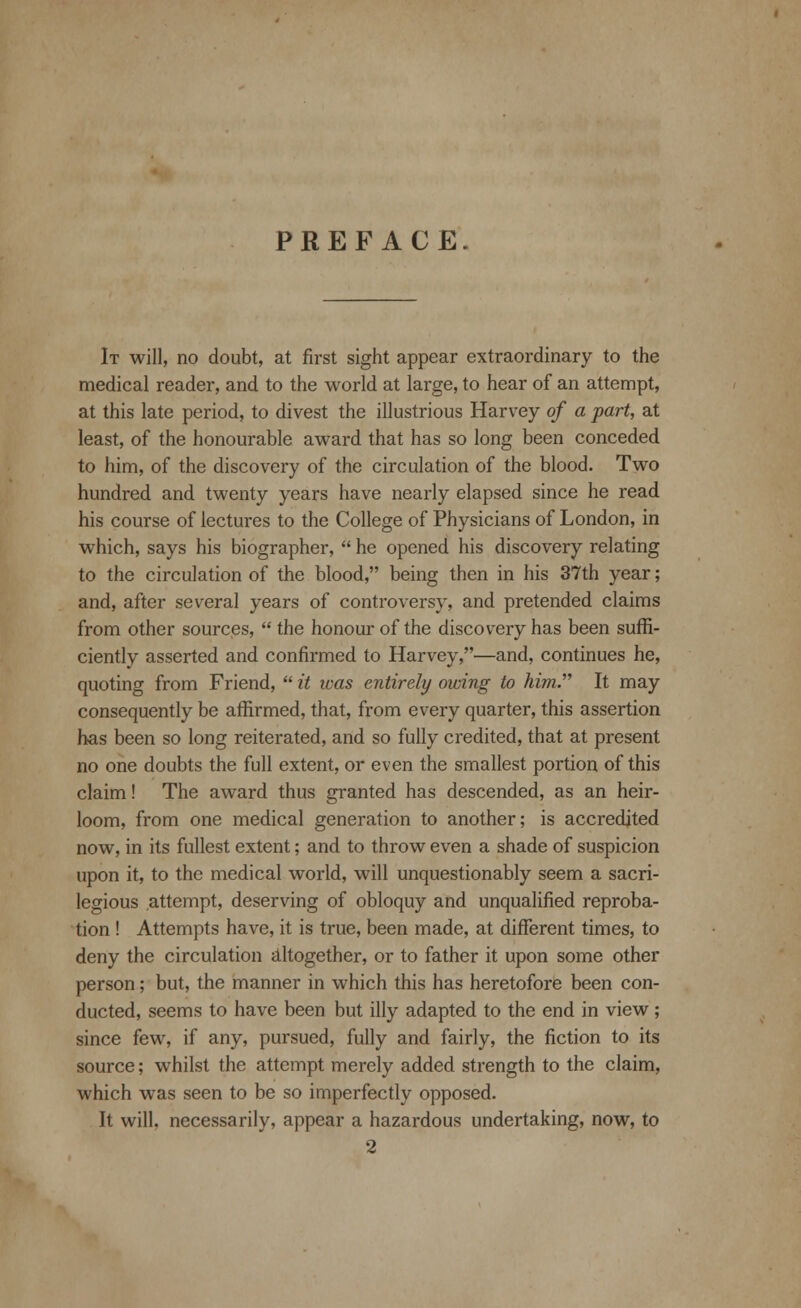 PREFACE. It will, no doubt, at first sight appear extraordinary to the medical reader, and to the world at large, to hear of an attempt, at this late period, to divest the illustrious Harvey of a part, at least, of the honourable award that has so long been conceded to him, of the discovery of the circulation of the blood. Two hundred and twenty years have nearly elapsed since he read his course of lectures to the College of Physicians of London, in which, says his biographer,  he opened his discovery relating to the circulation of the blood, being then in his 37th year; and, after several years of controversy, and pretended claims from other sources,  the honour of the discovery has been suffi- ciently asserted and confirmed to Harvey,—and, continues he, quoting from Friend,  it icas entirely owing to him. It may consequently be affirmed, that, from every quarter, this assertion has been so long reiterated, and so fully credited, that at present no one doubts the full extent, or even the smallest portion of this claim! The award thus granted has descended, as an heir- loom, from one medical generation to another; is accredited now, in its fullest extent; and to throw even a shade of suspicion upon it, to the medical world, will unquestionably seem a sacri- legious attempt, deserving of obloquy and unqualified reproba- tion ! Attempts have, it is true, been made, at different times, to deny the circulation altogether, or to father it upon some other person; but, the manner in which this has heretofore been con- ducted, seems to have been but illy adapted to the end in view ; since few, if any, pursued, fully and fairly, the fiction to its source; whilst the attempt merely added strength to the claim, which was seen to be so imperfectly opposed. It will, necessarily, appear a hazardous undertaking, now, to 2