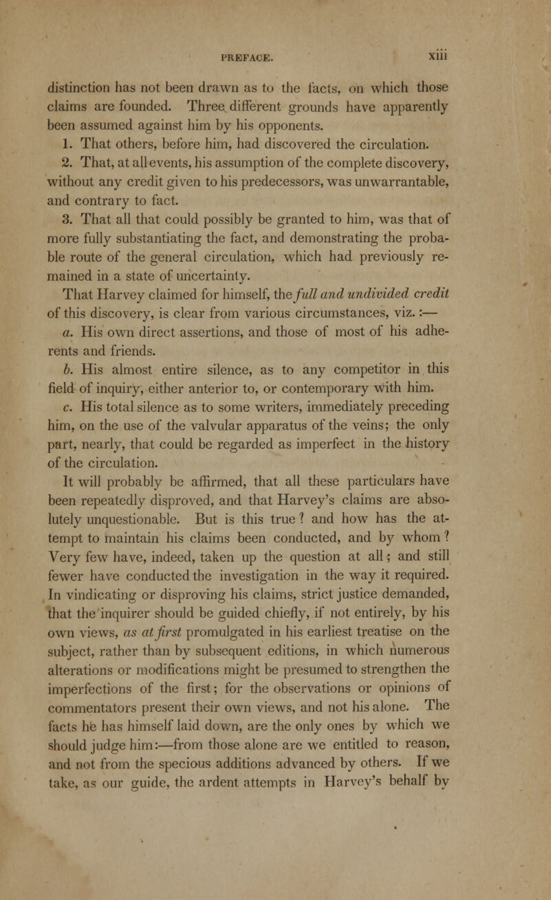 distinction has not been drawn as to the tacts, on which those claims are founded. Three^ different grounds have apparently been assumed against him by his opponents. 1. That others, before him, had discovered the circulation. 2. That, at all events, his assumption of the complete discovery, without any credit given to his predecessors, was unwarrantable, and contrary to fact. 3. That all that could possibly be granted to him, was that of more fully substantiating the fact, and demonstrating the proba- ble route of the general circulation, which had previously re- mained in a state of uncertainty. That Harvey claimed for himself, the full and undivided credit of this discovery, is clear from various circumstances, viz.:— a. His own direct assertions, and those of most of his adhe- rents and friends. b. His almost entire silence, as to any competitor in this field of inquiry, either anterior to, or contemporary with him. c. His total silence as to some writers, immediately preceding him, on the use of the valvular apparatus of the veins; the only part, nearly, that could be regarded as imperfect in the history of the circulation. It will probably be affirmed, that all these particulars have been repeatedly disproved, and that Harvey's claims are abso- lutely unquestionable. But is this true ? and how has the at- tempt to maintain his claims been conducted, and by whom ? Very few have, indeed, taken up the question at all; and still fewer have conducted the investigation in the way it required. In vindicating or disproving his claims, strict justice demanded, that the inquirer should be guided chiefly, if not entirely, by his own views, as at first promulgated in his earliest treatise on the subject, rather than by subsequent editions, in which numerous alterations or modifications might be presumed to strengthen the imperfections of the first; for the observations or opinions of commentators present their own views, and not his alone. The facts he has himself laid down, are the only ones by which we should judge him:—from those alone are we entitled to reason, and not from the specious additions advanced by others. If we take, as our guide, the ardent attempts in Harvey's behalf by