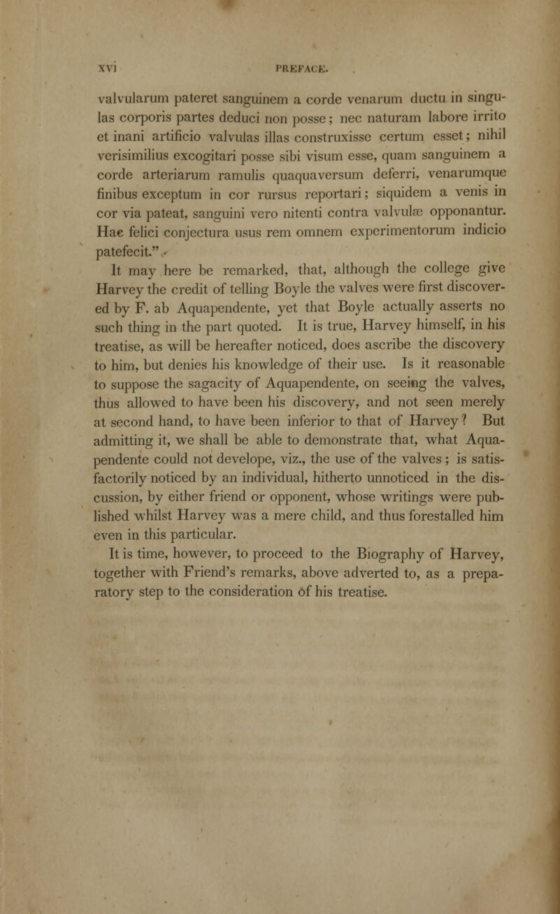 valvularum pateret sanguinem a corde venarum ductu in singu- las corporis partes deduci non posse; nee naturarn labore irrito et inani artificio valvulas illas construxisse certum esset; nihil verisimilius excogitari posse sibi visum esse, quam sanguinem a corde arteriarum ramulis quaquaversum deferri, venarumque finibus exceptum in cor rursus reportari; siquidem a venis in cor via pateat, sanguini vcro nitenti contra valvulse opponantur. Hac felici conjectura usus rem omnem experimentorum indicio patefecit. • It may here be remarked, that, although the college give Harvey the credit of telling Boyle the valves were first discover- ed by F. ab Aquapendente, yet that Boyle actually asserts no such thing in the part quoted. It is true, Harvey himself, in his treatise, as will be hereafter noticed, does ascribe the discovery to him, but denies his knowledge of their use. Is it reasonable to suppose the sagacity of Aquapendente, on seeing the valves, thus allowed to have been his discovery, and not seen merely at second hand, to have been inferior to that of Harvey ? But admitting it, we shall be able to demonstrate that, what Aqua- pendente could not develope, viz., the use of the valves ; is satis- factorily noticed by an individual, hitherto unnoticed in the dis- cussion, by either friend or opponent, whose writings were pub- lished whilst Harvey was a mere child, and thus forestalled him even in this particular. It is time, however, to proceed to the Biography of Harvey, together with Friend's remarks, above adverted to, as a prepa- ratory step to the consideration of his treatise.