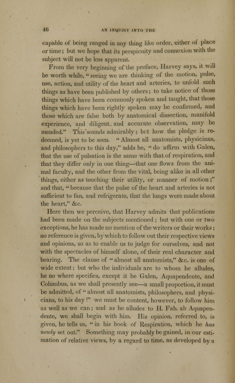 capable of* being ranged in any tiling like order, either of place or time; but we hope that its perspicuity and connexion with the subject will not be less apparent. From the very beginning of the preface, Harvey says, it will be worth while,  seeing we are thinking of the motion, pulse, use, action, and utility of the heart and arteries, to unfold such things as have been published by others; to take notice of those things which have been commonly spoken and taught, that those things which have been rightly spoken may be confirmed, and those which are false both by anatomical dissection, manifold experience, and diligent and accurate observation, may be mended. This sounds admirably; but how the pledge is re- deemed, is yet to be seen.  Almost all anatomists, physicians, and philosophers to this day, adds he,  do affirm with Galen, that the use of pulsation is the same with that of respiration, and that they differ only in one thing—that one flows from the ani- mal faculty, and the other from the vital, being alike in all other things, either as touching their utility, or manner of motion; and that,  because that the pulse of the heart and arteries is not sufficient to fan, and refrigerate, that the lungs were made about the heart, &c. Here then we perceive, that Harvey admits that publications had been made on the subjects mentioned ; but with one or two exceptions, he has made no mention of the writers or their works ; no reference is given, by which to follow out their respective views and opinions, so as to enable us to judge for ourselves, and not with the spectacles of himself alone, of their real character and bearing. The clause of  almost all anatomists, &c. is one of wide extent; but who the individuals are to whom he alludes, he no where specifies, except it be Galen, Aquapendente, and Columbus, as we shall presently see—a small proportion, it must be admitted, of  almost all anatomists, philosophers, and physi- cians, to his day ! wc must be content, however, to follow him as well as we can; and as he alludes to H. Fab. ab Aquapen- dente, we shall begin with him. His opinion, referred to, is given, he tells us,  in his book of Respiration, which he has newly set out. Something may probably be gained, in our esti- mation of relative views, by a regard to time, as developed by a