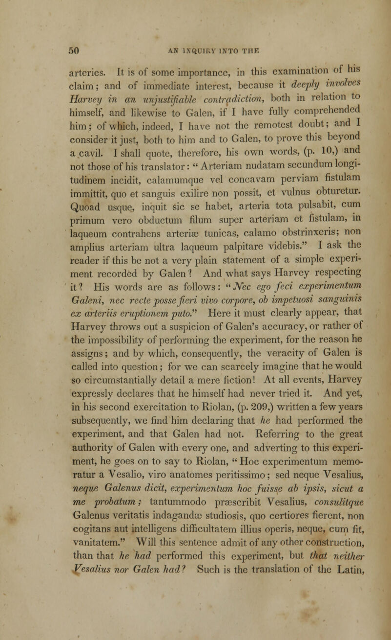 arteries. It is of some importance, in this examination of his claim; and of immediate interest, because it deepfof involves Harvey in an unjustifiable contradiction, both in relation to himself, and likewise to Galen, if I have fully comprehended him; of which, indeed, I have not the remotest doubt; and I consider it just, both to him and to Galen, to prove this beyond a cavil. I shall quote, therefore, his own words, (p. 10,) and not those of his translator:  Arteriam nudatam secundum longi- tudinem incidit, calamumque vel concavam perviam fistulam immittit, quo et sanguis exilire non possit, et vulnus obturetur. Quoad usque, inquit sic se habet, arteria tota pulsabit, cum primum vero obductum filum super arteriam et fistulam, in laqueum contrahens arterise tunicas, calamo obstrinxeris; non amplius arteriam ultra laqueum palpitare videbis. I ask the reader if this be not a very plain statement of a simple experi- ment recorded by Galen 'I And what says Harvey respecting it ? His words are as follows:  JVec ego feci cxperimentum Galeni, nee recte posse fieri vivo corpore, ob impetuosi sanguinis ex arteriis eruptionem puto. Here it must clearly appear, that Harvey throws out a suspicion of Galen's accuracy, or rather of the impossibility of performing the experiment, for the reason he assigns; and by which, consequently, the veracity of Galen is called into question; for we can scarcely imagine that he would so circumstantially detail a mere fiction! At all events, Harvey expressly declares that he himself had never tried it. And yet, in his second exercitation to Riolan, (p. 209,) written a few years subsequently, we find him declaring that he had performed the experiment, and that Galen had not. Referring to the great authority of Galen with every one, and adverting to this experi- ment, he goes on to say to Riolan,  Hoc experimentum memo- ratur a Vesalio, viro anatomes peritissimo; sed neque Vesalius, neque Galenus dicit, experimentum hoc fuisse ab ipsis, sicut a me probatum; tantummodo prasscribit Vesalius, consulitque Galenus veritatis indagandae studiosis, quo certiores fierent, non cogitans aut intelligens difficultatem illius operis, neque, cum fit, vanitatem. Will this sentence admit of any other construction, than that he had performed this experiment, but that neither Jfesalius nor Galen had? Such is the translation of the Latin,