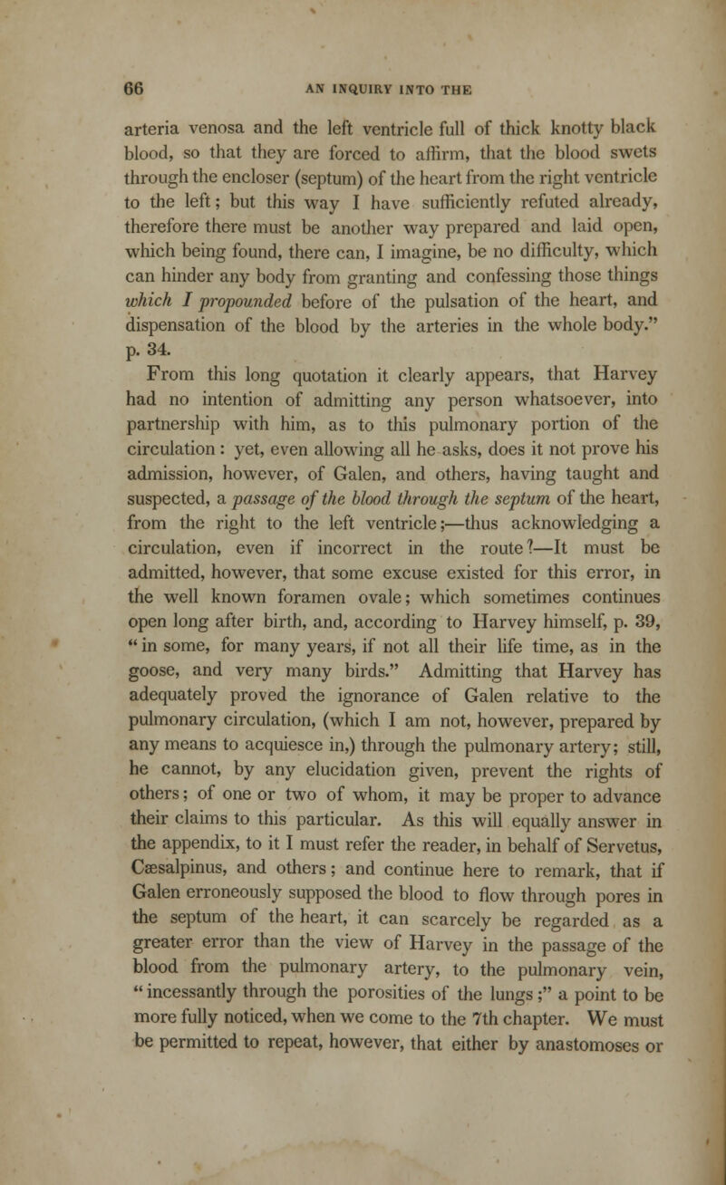 arteria venosa and the left ventricle full of thick knotty black blood, so that they are forced to affirm, that the blood swets through the encloser (septum) of the heart from the right ventricle to the left; but this way I have sufficiently refuted already, therefore there must be another way prepared and laid open, which being found, there can, I imagine, be no difficulty, which can hinder any body from granting and confessing those things which I propounded before of the pulsation of the heart, and dispensation of the blood by the arteries in the whole body. p. 34. From this long quotation it clearly appears, that Harvey had no intention of admitting any person whatsoever, into partnership with him, as to this pulmonary portion of the circulation: yet, even allowing all he asks, does it not prove his admission, however, of Galen, and others, having taught and suspected, a passage of the blood through the septum of the heart, from the right to the left ventricle;—thus acknowledging a circulation, even if incorrect in the route?—It must be admitted, however, that some excuse existed for this error, in the well known foramen ovale; which sometimes continues open long after birth, and, according to Harvey himself, p. 39,  in some, for many years, if not all their life time, as in the goose, and very many birds. Admitting that Harvey has adequately proved the ignorance of Galen relative to the pulmonary circulation, (which I am not, however, prepared by any means to acquiesce in,) through the pulmonary artery; still, he cannot, by any elucidation given, prevent the rights of others; of one or two of whom, it may be proper to advance their claims to this particular. As this will equally answer in the appendix, to it I must refer the reader, in behalf of Servetus, Caesalpinus, and others; and continue here to remark, that if Galen erroneously supposed the blood to flow through pores in the septum of the heart, it can scarcely be regarded as a greater error than the view of Harvey in the passage of the blood from the pulmonary artery, to the pulmonary vein,  incessantly through the porosities of the lungs; a point to be more fully noticed, when we come to the 7th chapter. We must be permitted to repeat, however, that either by anastomoses or
