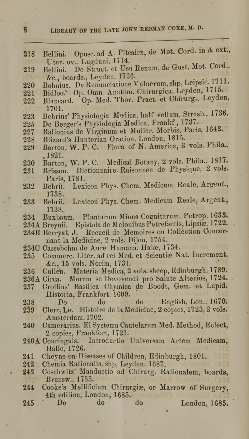 218 Bellini. Opusc. ad A. Pitcairn, de Mot. Cord, in & ext, liter, ov., Lugduni, 1714. 219 Bellini. De Struct, et Usu Renura, de Gust. Mot. Coici., &c, boards., Leyden, 1726. r • • 1711 220 Bohnius. De Renunciatione Vulnerum,shp, Leipsic, J < 111. 221 Bidloo. Op. Omn. Anatom. Chirurgica, Leyden, 1715. 222 Blancard. Op. Med, Thor. Pract. et Chirurg., Leyden, 1701. Q<J 223 Behrius' Physiologia Medica, half vellum, Strasb., 1 Mb. 225 De Berger's Physiologia Medica, Frankf., 1737. 227 Ballonius de Virginum et Mulier. Morbis,^ Paris, 1643. 228 Blizard's Hunterian Oration. London, 1815. 229 Barton, W. P. 0. Flora of N. America, 3 vols. Phila., .1821. , 101_ 230 Barton, W. P. C. Medical Botany, 2 vols. Phila., 1817. 231 Brissou. Dictionnaire Raisonnee de Physique, 2 vols. Paris, 1781. 232 Behrii. Lexicon Phys. Chem. Medicum Reale, Argent, 1738. 233 Behrii. Lexicon Phys. Chem. Medicum Reale, Argent, 1738. 234 Buxbaum. Plantarum Minns Cognitarum, Pctrop, 1633. 234A Breynii. Epistolade Melonibus Petrefactis, Lipsiae, 1722. 234B Berryat, J. Recueil de Memoires ou Collection Concer- nant la Medicine, 2 vols. Dijon, 1754. 234C Cassebohm do Aure Humana, Halae, 1734. 235 Commerc. Liter, ad rei Med. et Sciential Nat. Increment, &c, 15 vols. Norim, 1731. 236 Culle'n. Materia Medica, 2 vols, sheep, Edinburgh, 1789. 236A Circa. Morem se Devovendi pro Salute Alterius, 1724. 237 Crollius' Basilica Chymica de Boodt, Gem. et Lapid. Historia, Frankfort, 1609. 238 Do do do English, Lon., 1670. 239 Clerc, Le. Histoire de la Medicine, 2 copies, 1723, 2 vols. Amsterdam. 1702. 240 Camerarius. El Systema Cautelarum Med. Method, Eclect, 2 copies, Frankfort, 1721. 240A Couringuis. Introductio Universam Artem Medicam, Halle, 1726. 241 Cheyne on Diseases of Children, Edinburgh, 1801. 242 Chemia Rationalis, shp, Leyden, 1687. 243 Coschwitz' Manductio ad Chirurg. Rationalem, boards, Brunsw., 1755. 244 Cooke's Mellificium Chinirgiae, or Marrow of Surgery, 4th edition, London, 1685. 245 Do do do London, 1685.