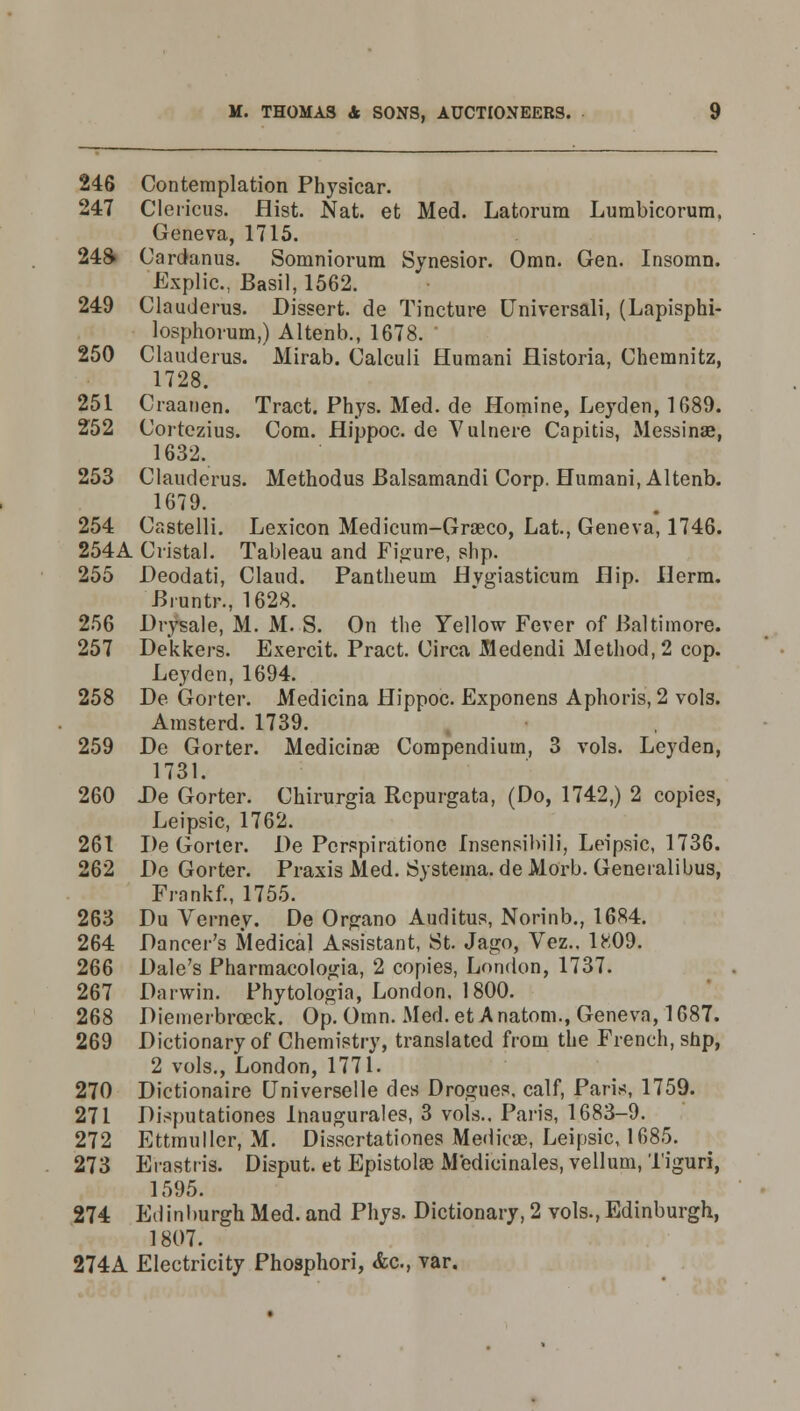 246 Contemplation Physicar. 247 Clericus. Hist. Nat. et Med. Latorum Lumbicorum. Geneva, 1715. 248 Cardanus. Somniorum Synesior. Omn. Gen. Insomn. Explic, Basil, 1562. 249 Clauderus. Dissert, de Tincture (Jniversali, (Lapisphi- losphorum,) Altenb., 1678. 250 Clauderus. Mirab. Calculi Humani flistoria, Chemnitz, 1728. 251 Craanen. Tract. Phys. Med. de Homine, Leyden, 1689. 252 Cortezius. Com. Hippoc. de Vulnere Capitis, Messinae, 1632. 253 Clauderus. Methodus Balsamandi Corp. Humani, Altenb. 1679. 254 Castelli. Lexicon Medicum-Groeco, Lat., Geneva, 1746. 254A distal. Tableau and Figure, shp. 255 Deodati, Claud. Pantheum Hvgiasticum Hip. Ilerm. Biuntr., 1628. 256 Drysale, M. M. S. On the Yellow Fever of Baltimore. 257 Dekkers. Exercit. Pract. Circa Medendi Method, 2 cop. Leyden, 1694. 258 De Gorter. Medicina Hippoc. Exponens Aphoris, 2 vols. Amsterd. 1739. 259 De Gorter. Medicinal Compendium, 3 vols. Leyden, 1731. 260 De Gorter. Chirurgia Rcpurgata, (Do, 1742,) 2 copies, Leipsic, 1762. 261 De Gorter. De Pcrspiratione Insensibili, Leipsic, 1736. 262 De Gorter. Praxis Med. Systema. de Morb. Generalibus, Frankf., 1755. 263 Du Verney. De Organo Auditus, Norinb., 1684. 264 Dancer's Medical Assistant, St. Jago, Vez.. 1809. 266 Dale's Pharmacologia, 2 copies, London, 1737. 267 Darwin. Phytologia, London, 1800. 268 Diemerbrceck. Op. Omn. Med. et A natom., Geneva, 1687. 269 Dictionary of Chemistry, translated from the French, shp, 2 vols., London, 1771. 270 Dictionaire [Jniverselle des Drogues, calf, Paris, 1759. 271 Disputationes Inaugurales, 3 vols.. Paris, 1683-9. 272 Ettmuller, M. Dissertationes Medieae, Leipsic, 1685. 273 Erastris. Disput. et Epistolse Medicinales, vellum, Tiguri, 1595. 274 Edinburgh Med. and Phys. Dictionary, 2 vols., Edinburgh, 1807. 274A Electricity Phosphori, &c, var.