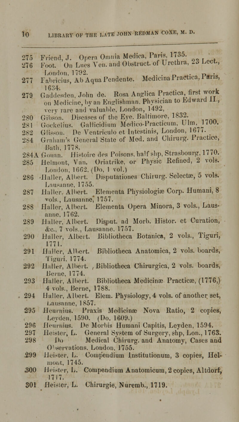 275 Friend, J. Opera Omnia Medica, Paris 1735. •_ 276 Foot. On Lues Yen. and Obstruct, of Urethra, 23 Lcct., London, 17D2. . ' . ^^ . 277 Fabricius, Ab Aqua Pendente. MedieinaPractica, 1 aris, 1684. . „ . . 279 Gaddesden, John de. Rosa Anglica Practica first work on Medicine, by an Englishman. Physician to Edward 11., very rare and valuable, London, 1492, 280 Gibson. Diseases of the Eye. Baltimore, 1832. 281 Gockelius. Gallicidimn Medico-Practicum, Ulm, 1700. 282 Glissou. De Ventriculo et lntestinis, London, 1677. _ 284 Graham's General State of Med. and Chirurg. Practice, Bath, 1778. 284A Gouan. Histoire des Poisons, half slip, Strasbourg, 1770. 285 Belmont, Van. Oriatrike, or Physic Refined, 2 vols. Loudon, 1602, (Do, 1 vol.) 286 -Bailer, Albert, Disputationes Chirurg. Select®, 5 vols. Lausanne, 1755. 287 Haller. Albert. Elementa Physiologia3 Corp. Humani, 8 vols., Lausanne 1757. 288 Haller, Albert. Elementa Opera Minora, 3 vols., Laus- anne. 1762. 289 llaller, Albert. Disput. ad Morb. Histor. et Curation, <fec, 7 vols., Lausanne. 1757. 290 Llaller, Albeit. Bibliotheca Botanica, 2 vols., Tiguri, 1771. 291 llaller, Albert. Bibliotheca Anatomica, 2 vols, boards, Tiguri, 1774. 292 Haller, Albert. , Bibliotheca Chirurgica, 2 vols, boards, l^vne, 1774. 293 Haller, Albert. Bibliotheca Medicinae Practica?, (1776,) 4 vols., Berne, 1788. 294 Haller, Albert. Elem. Physiology, 4 vols, of another set, Lausanne, 1857. 295 Heurnius. Praxis Medicinae Nova Ratio, 2 copies, Leyden, 1590. (Do. 1609.) 296 Heurnius. De Morbis Humani Capitis, Le37den, 1594. 297 Heister, L. General System of Surgery, shp, Lon., 1763. 298 Do Medieal Chirurg. and Anatomy, Cases and Observations. London, 1755. 299 Heister, L. Compendium lnstitutionum, 3 copies, Hel- HKWit, 1745. 300 Heister, Ij. Compendium Anatomicura, 2 copies, Altdorf, 1717. 301 Heisier, L. Chirurgie, Nuremb., 1719.