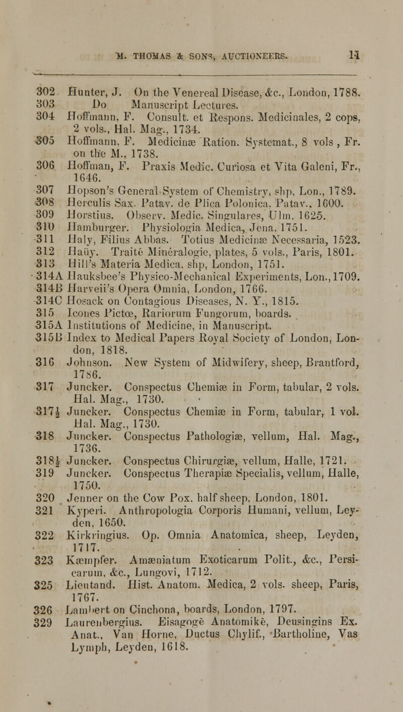 302 Hunter, J. On the Venereal Disease. <fcc., London, 1788. 303 Do Manuscript Lectures. 304 Hoffmann, F. Consult, et Respons. Mcdicinales, 2 cops, 2 vols., Hal. Mag., 1734. 305 Hoffmann, P. Medicinae Ration. Systemat, 8 vols , Fr. on the M., 1738. 306 Hoffman, F. Praxis Medic. Curiosa et Vita Galeni, Fr., 1646. 307 Hopson's General System of Chemistry, ?hp, Lon., 1789. 308 Hcrculis Sax. Patav. de Plica Polonica, Patav.. 1600. 309 Horstius. Observ. Medic. Singulares, Ulm, 1625. 310 Hamburger. Physiolop,ia Medica, Jena, 1751. •311 Haly, Filius Abbas. Totius Medicina? Necessaria, 1523. 312 Haiiy. Traite Mineralogie, plates, 5 vols., Paris, 1801. 313 Hill's Materia Medica, slip, London, 1751. 314A Hauksbee's Physico-Mechanical Experiments, Lon., 1709. 314F> Harveii's Opera Omnia, London, 1766. 314C Hosack on Contagious Diseases, N. Y., 1815. 315 Icones Pictce, Rariorum Funoorum, boards. 315A Institutions of Medicine, in Manuscript. 3150 Index to Medical Papers Roval Society of London, Lon- don, 1818. 316 Johnson. New System of Midwifery, sheep, Brantford, 1786. 317 Juncker. Conspectus Chemiae in Form, tabular, 2 vols. Hal. Mag., 1730. 317\ Juncker. Conspectus Chemiaj in Form, tabular, 1 vol. Hal. Mag., 1730. 318 Juncker. Conspectus Pathologias, vellum, Hal. Mag., 1736. 318| Juncker. Conspectus Chirurgiae, vellum, Halle, 1721. 319 Juncker. Conspectus Therapias Specialis, vellum, Halle, 1750. 320 Jenner on the Cow Pox. half sheep, London, 1801. 321 Kyperi. Anthropologia Corporis Humani, vellum, Ley- den, 1650. 322 Kirkiingius. Op. Omnia Anatomica, sheep, Leyden, 1717. 323 Kaempfer. Amaeniatum Exoticarum Polit, &c, Persi- caruin, &c, Lungovi, 1712. 325 Lieutand. Hist. Anatom. Medica, 2 vols, sheep, Paris, 1767. 326 Lambert on Cinchona, boards, London, 1797. 329 Laurenbergius. Eisago«;e Anatomike, Deusingins Ex. Anat., Van Home, Ductus Chylif., Eartholine, Vas Lymph, Leyden, 1618.