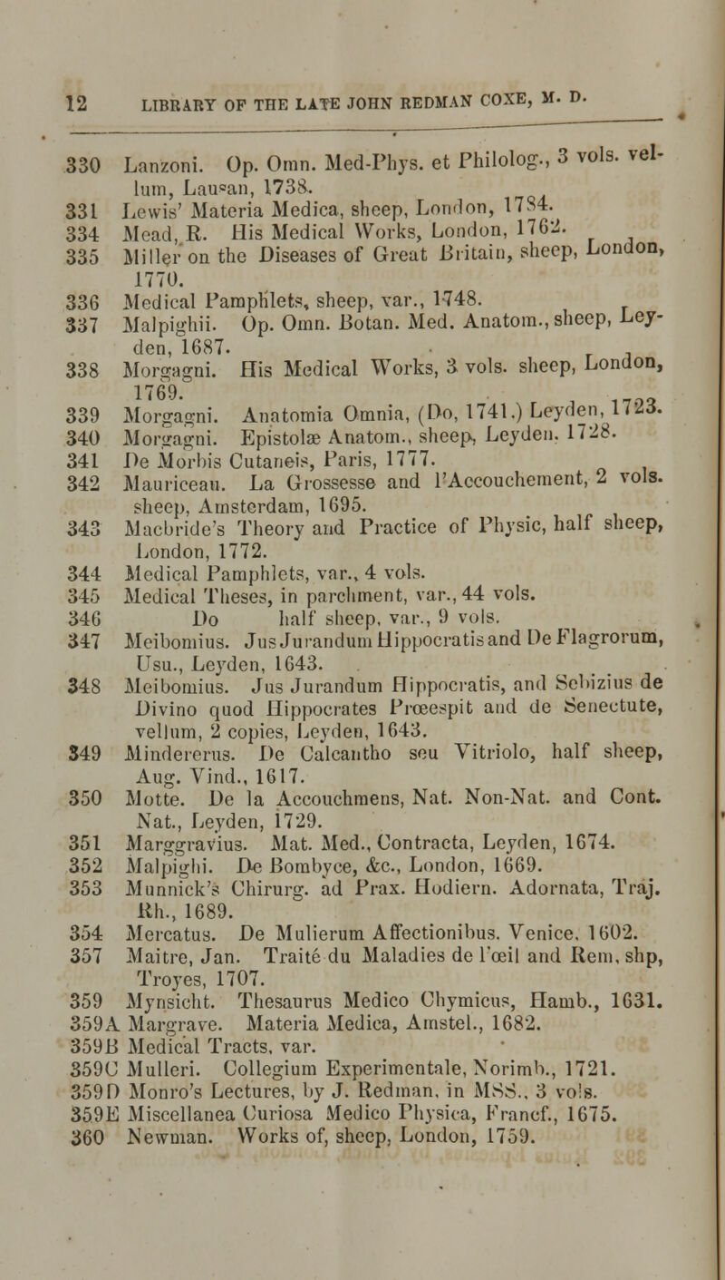 330 Lanzoni. Op. Oran. Med-Phys. et Philolog., 3 vols, vel- lum, Laus»an, 1738. 331 Lewis' Materia Medica, sheep, London, 1784. 334 Mead, R. His Medical Works, London, 1762. 335 Miller on the Diseases of Great Britain, sheep, London, 1770. 336 Medical Pamphlets, sheep, var., 1748. 337 Malpighii. Op. Omn. Botan. Med. Anatora., sheep, Ley- den, 1687. . 338 Morgagni. His Medical Works, 3 vols, sheep, London, 1769. ■ JL 339 Morgagni. Anatomia Omnia, (Do, 1741,) Leyden, 17*S*. 340 Morgagni. Epistolae Anatom., sheep, Leyden. 1728. 341 De Morbis Cutaneis, Paris, 1777. 342 Mauriceau. La Grossesse and TAccouchement, 2 vols. sheep, Amsterdam, 1695. 343 Macbride's Theory and Practice of Physic, half sheep, London, 1772. 344 Medical Pamphlets, var., 4 vols. 345 Medical Theses, in parchment, var., 44 vols. 346 Do half sheep, var., 9 vols. 347 Meibomius. JusJurandumHippocratisand De Flagrorum, Usu., Leyden, 1643. 348 Meibomius. Jus Jurandum Hippocratis, and Sebizius de Divino quod Hippocrates Prceespit and de Senectute, vellum, 2 copies, Leyden, 1643. S49 Mindererus. De Calcantho sou Vitriolo, half sheep, Aug. Vind., 1617. 350 Motte. De la Accouchmens, Nat. Non-Nat. and Cont. Nat., Leyden, 1729. 351 Marggravius. Mat. Med., Contractu, Leyden, 1674. 352 Malpighi. De Bombyce, &c, London, 1669. 353 Munnick's Chirurg. ad Prax. Hodiern. Adornata, Traj. tth., 1689. 354 Mercatus. De Mulierum Affectionibus. Venice, 1602. 357 Maitre, Jan. Traite du Maladies de Fceil and Rem, shp, Troyes, 1707. 359 Mynsicht. Thesaurus Medico Chymicus, Hamb., 1631. 359A Margrave. Materia Medica, Amstel., 1682. 359B Medical Tracts, var. 359C Mulleri. Collegium Experimentale, Norimb., 1721. 359D Monro's Lectures, by J. Redman, in MSrf., 3 vols. 359E Miscellanea Curiosa Medico Physica, Francf., 1675. 360 Newman. Works of, sheep. London, 1759.