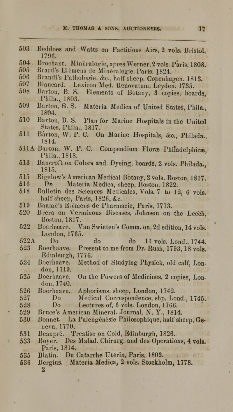 503 Beddoes and Watts on Factitious Airs, 2 vols. Bristol, 1796. 504 Urochant. Mineralogie, apres Werner, 2 vols. Paris, 1808. 505 Brard's Elemcns de Mineralogie, Paris, 1824. 506 Brandi's Pathologie. &c., half sheep, Copenhagen. 1813. 507 Blancard. Lexicon Med. ilenovatum, Leyden. 1735. 508 Barton, B. S. Elements of Botany, 3 copies, boards, Phila.,1803. 509 Barton, B. S. Materia Medica of United States, Phila., 1804. 510 Barton, B. S. Plan for Marine Hospitals in the United States, Phila., 1817. 511 Barton, W. P. C. On Marine Hospitals, &c, Philada. 1814. 511A Barton, W. P. C. Compendium Florae Philadelphia© Phila., 1818. 513 Bancroft on Colors and Dyeing, boards, 2 vols. Philada., 1815. 515 Bigelow's American Medical Botany, 2 vols. Boston, 1817. 516 Do Materia Medica, sheep, Boston, 1822. 518 Bulletin des Sciences Medicales, Vols. 7 to 12, 6 vols. half sheep, Paris, 1826, &c. 519 Baurae's E.emens de Pharmacie, Paris, 1773. 520 Brera on Verminous Diseases, Johnson on the Leech, Boston, 1817. 522 Boei haave. Van Swieten's Comm. on, 2d edition, 14 vols. London, 1765. 522A Do do do 11 vols. Lond., 1744. 523 Boerhaave. Present to me from Dr. Rush, 1793, 18 vols. Edinburgh, 1776. 524 Boerhaave. Method of Studying Phvsick, old calf, Lon- don, 1719. 525 Boerhaave. On the Powers of Medicines, 2 copies, Lon- don, 1740. 526 Boerhaave. Aphorisms, sheep, London, 1742. 527 Do Medical Correspondence, shp, Lond., 1745. 528 Do Lectures of, 6 vols. London, 1766. 529 Bruce's American Mineral. Journal, N. Y., 1814. 530 Bonnet. La Palengenesie Philosophique, half sheep, Ge- neva, 1770. 531 Beaupre. Treatise on Cold, Edinburgh, 1826. 533 Boyer. Des Malad. Chirurg. and des Operations, 4 vols. Paris, 1814. 535 Blatin. Du Catarrhe Uterin, Paris, 1802. 536 Bergius. Materia Medica, 2 vols. Stockholm, 1778. 2