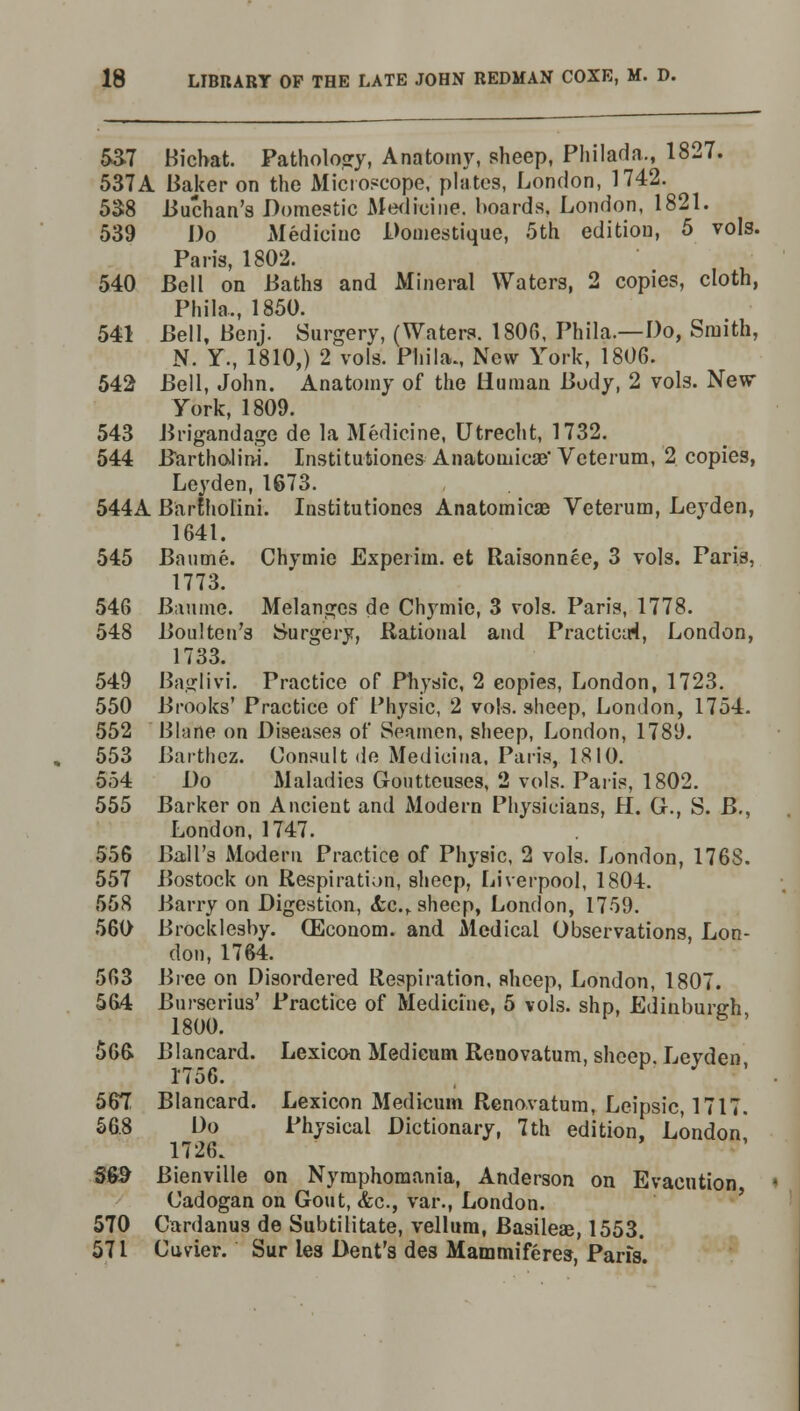 5&7 Bichat. Pathology, Anatomy, sheep, Philada., 1827. 537A Baker on the Microscope, plates, London, 1742. 538 Buchan's Domestic Medicine, hoards. London, 1821. 539 Do Medicine Domestique, 5th edition, 5 vols. Paris, 1802. 540 Bell on Baths and Mineral Waters, 2 copies, cloth, Phila., 1850. 541 Bell, Benj. Surgery, (Waters. 1806, Phila.—Do, Smith, N. Y., 1810,) 2 vols. Phila., New York, 1806. 542 Bell, John. Anatomy of the Human Body, 2 vols. New York, 1809. 543 Brigandage de la Medicine, Utrecht, 1732. 544 Bartholin^. Institutiones Anatoniicse' Veterum, 2 copies, Leyden, 1673. 544A Bartholini. Institutiones Anatomicae Veterum, Leyden, 1641. 545 Baume. Chymie Experiui. et Raisonnee, 3 vols. Paris, 1773. 546 Baume. Melanges de Chymie, 3 vols. Paris, 1778. 548 Boulten's Surgery, Rational and Practical, London, 1733. 549 Baglivi. Practice of Physic, 2 eopies, London, 1723. 550 Brooks' Practice of Physic, 2 vols, sheep, London, 1754. 552 Blane on Diseases of Seamen, sheep, London, 1789. 553 Barthcz. Consult de Medicina, Paris, 1810. 554 Do Maladies Goutteuses, 2 vols. Paris, 1802. 555 Barker on Ancient and Modern Physicians, H. G., S. B., London, 1747. 556 Ball's Modern Practice of Physic, 2 vols. London, 1768. 557 Bostock on Respiration, sheep, Liverpool, 1804. 558 Barry on Digestion, &c.r sheep, London, 1759. 560 Brocklesby. (Econom. and Medical Observations, Lon- don, 1764. 563 Bree on Disordered Respiration, sheep, London, 1807. 564 Burserius' Practice of Medicine, 5 vols, slip, Edinburgh 1800. 566. Blancard. Lexicon Medicum Renovatum, sheep. Leyden, 1756. 567! Blancard. Lexicon Medicum Renovatum, Leipsic, 1717. 56.8 Do Physical Dictionary, 7th edition, London 1726. S&> Bienville on Nymphomania, Anderson on Evacution Cadogan on Gout, &c, var., London. 570 Cardanus de Subtilitate, vellum, Basileae, 1553. 571 Cuvier. Sur les Dent's des Mammiferes, Paris.