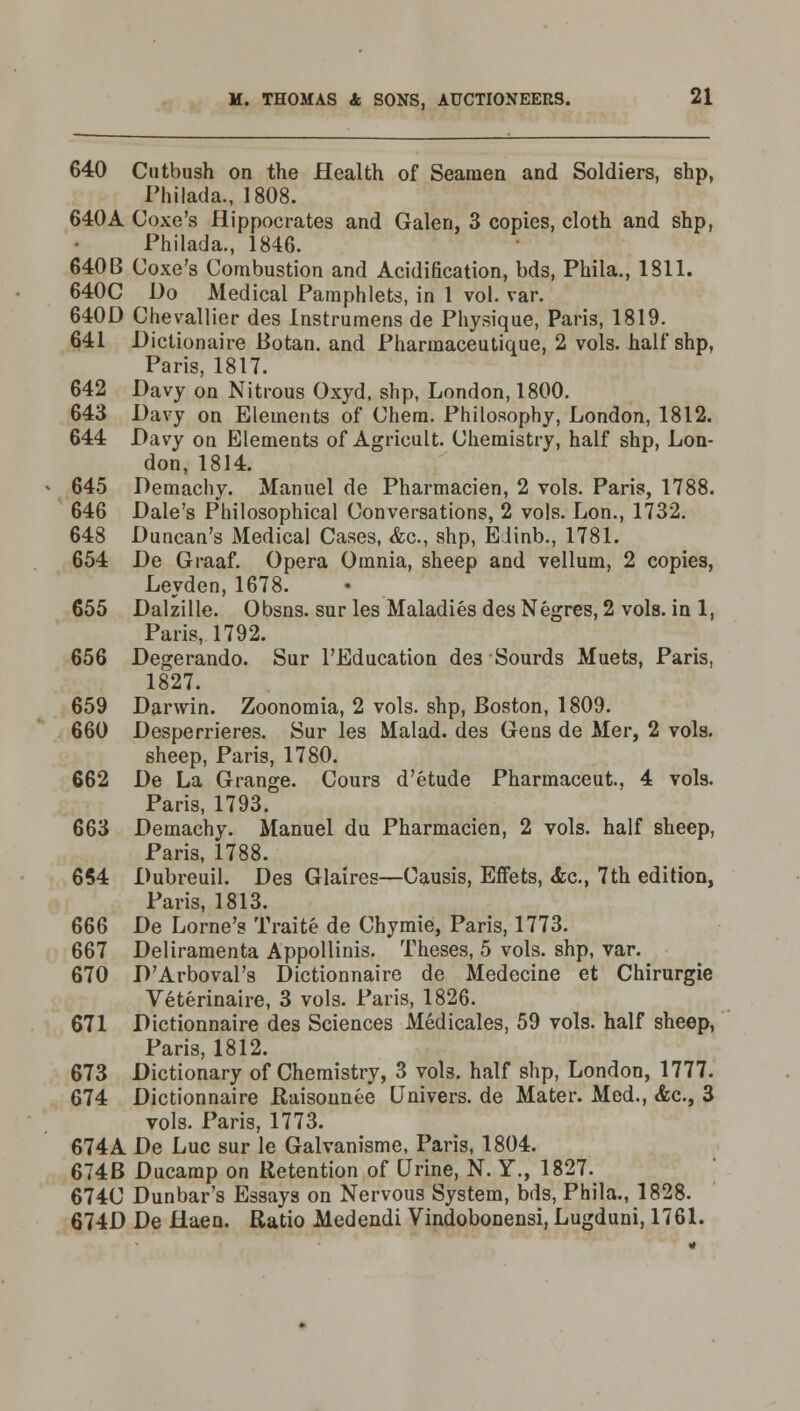 640 Cutbush on the Health of Seamen and Soldiers, shp, Philada., 1808. 640A Coxe's Hippocrates and Galen, 3 copies, cloth and shp, Philada., 1846. 640B Coxe's Combustion and Acidification, bds, Phila., 1811. 640C Do Medical Pamphlets, in 1 vol. var. 640D Chevallier des Instrumens de Physique, Paris, 1819. 641 Dictionaire Botan. and Pharmaceutique, 2 vols, half shp, Paris, 1817. 642 Davy on Nitrous Oxyd, shp, London, 1800. 643 Davy on Elements of Chem. Philosophy, London, 1812. 644 Davy on Elements of Agricult. Chemistry, half shp, Lon- don, 1814. 645 Demachy. Manuel de Pharmacien, 2 vols. Paris, 1788. 646 Dale's Philosophical Conversations, 2 vols. Lon., 1732. 648 Duncan's Medical Cases, &c, shp, Eiinb., 1781. 654 De Graaf. Opera Omnia, sheep and vellum, 2 copies, Leyden, 1678. 655 Dalzille. Obsns. surles Maladies des Negres, 2 vols, in 1, Paris, 1792. 656 Degerando. Sur l'Education de3 Sourds Muets, Paris, 1827. 659 Darwin. Zoonomia, 2 vols, shp, Boston, 1809. 660 Desperrieres. Sur les Malad. des Gens de Mer, 2 vols. sheep, Paris, 1780. 662 De La Grange. Cours d'etude Pharmaceut, 4 vols. Paris, 1793. 663 Demachy. Manuel du Pharmacien, 2 vols, half sheep, Paris, 1788. 654 Dubreuil. Des Glaires—Causis, Effets, <fec, 7th edition, Paris, 1813. 666 De Lome's Traite de Chymie, Paris, 1773. 667 Deliramenta Appollinis. Theses, 5 vols, shp, var. 670 D'Arboval's Dictionnaire de Medecine et Chirurgie Veterinaire, 3 vols. Paris, 1826. 671 Dictionnaire des Sciences Medicales, 59 vols, half sheep, Paris, 1812. 673 Dictionary of Chemistry, 3 vols, half shp, London, 1777. 674 Dictionnaire Raisounee Univers. de Mater. Med., &c, 3 vols. Paris, 1773. 674A De Luc sur le Galvanisme, Paris, 1804. 674B Ducamp on Retention of Urine, N. Y., 1827. 674C Dunbar's Essays on Nervous System, bds, Phila., 1828. 674D De Haen. Ratio Medendi Vindobonensi, Lugduni, 1761.