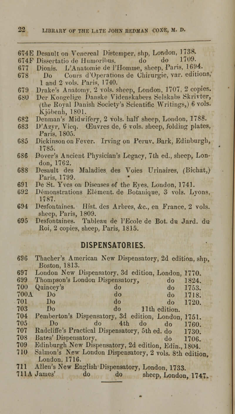 674E Desault on Venereal Distemper, shp, London, 1738. 674F Dissertatio de Humoribus, do do 1709. 677 Dionis. L'Anatomie de l'Homme, sheep, Paris, 1694. 678 Do Cours d'Operations de Chirurgie, var. editions,' 1 and 2 vols. Paris, 1740. 679 Drake's Anatomy, 2 vols, sheep, London, 1707, 2 copies. 680 Der Kongelige Danske Videnskabers Selskabs Skrivter, (the Royal Danish Society's Scientific Writings,) 6 vols. Kjobenh, 1801. 682 Denman's Midwifery, 2 vols, half sheep, London, 1788. 683 D'Azyr, Vicq. (Euvres de, 6 vols, sheep, folding plates, Paris, 1805. 685 Dickinson on Fever. Irving on Peruv. Bark, Edinburgh, 1785. 686 Dover's Ancient Physician's Legacy, 7th ed., sheep, Lon- don, 1762. 688 Desault des Maladies des Voies Urinaires, (Bichat,) Paris, 1799. 691 De St. Yves on Diseases of the Eyes, London, 1741. 692 Demonstrations Element, de Botanique, 3 vols. Lyons, 1787. 694 Desfontaines. Hist, des Arbres, &c, en France, 2 vols. sheep, Paris, 1809. 695 Desfontaines. Tableau de l'Ecole de Bot. du Jard. du Roi, 2 copies, sheep, Paris, 1815. DISPENSATORIES. 696 Thacher's American New Dispensatory, 2d edition, shp, Boston, 1813. 697 London New Dispensatory, 3d edition, London, 1770. 699 Thompson's London Dispensatory, do 1824. 700 Quincey's do do 1753. 700A Do do do 1718. 701 Do do do 1720. 703 Do do 11th edition. 704 Pemberton's Dispensatory, 3d edition, London, 1751. 705 Do do 4th do do 1760. 707 Radclifle's Practical Dispensatory, 5th ed. do 1730. 708 Bates' Dispensatory, do 1706. 709 Edinburgh New Dispensatory, 2d edition, Edin., 1804. 710 Salmon's New London Dispensatory, 2 vols. 8th edition London, 1716. 711 Allen's New English Dispensatory, London, 1733. 711A James' do do sheep, London, 1747.