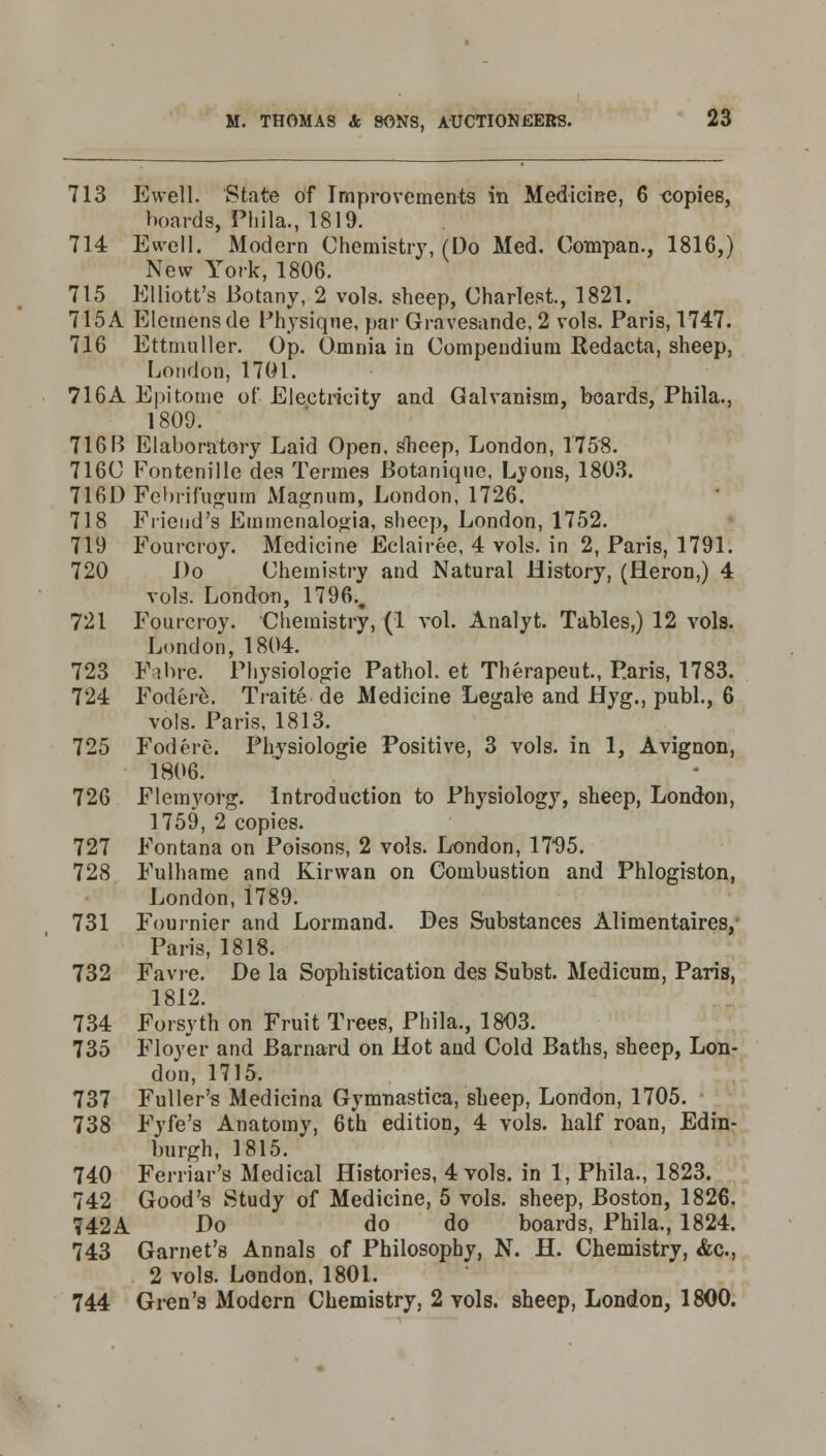 713 Ewell. State of Improvements in Medicine, 6 oopies, boards, Phila., 1819. 714 Ewell. Modern Chemistry, (Do Med. Compan., 1816,) New York, 1806. 715 Elliott's Botany, 2 vols, sheep, Chariest, 1821. 715A Elemens de Physique, par Gravesande, 2 vols. Paris, 1747. 716 Ettmuller. Op. Omnia in Compendium Redacta, sheep, London, 1701. 716A Epitome of Electricity and Galvanism, boards, Phila., 1809. 716B Elaboratory Laid Open, slieep, London, 1758. 716C Fontenille des Termes Botanique, Lyons, 1803. 716D Febrifugum Magnum, London, 1726. 718 Friend's Emmenalogia, sheep, London, 1752. 719 Fourcroy. Medicine Eelairee, 4 vols, in 2, Paris, 1791. 720 Do Chemistry and Natural History, (Heron,) 4 vols. London, 1796.# 721 Fourcroy. Chemistry, (1 vol. Analyt. Tables,) 12 vols. London, 1804. 723 Fibre. Physiologie Pathol, et Therapeut, P.aris, 1783. 724 Fodere. Traite.de Medicine Legale and Hyg., publ., 6 vols. Paris, 1813. 725 Fodere. Physiologie Positive, 3 vols, in 1, Avignon, 1806. 726 Flemyorg. Introduction to Physiology, sheep, London, 1759, 2 copies. 727 Fontana on Poisons, 2 vols. London, 17*95. 728 Fulhame and Kirvvan on Combustion and Phlogiston, London, 1789. 731 Fournier and Lormand. Des Substances Alimentaires/ Paris, 1818. 732 Favre. De la Sophistication des Subst. Medicum, Paris, 1812. 734 Forsyth on Fruit Trees, Phila., 1803. 735 Floyer and Barnard on Hot and Cold Baths, sheep, Lon- don, 1715. 737 Fuller's Medicina Gymnastica, slieep, London, 1705. 738 Fyfe's Anatomy, 6th edition, 4 vols, half roan, Edin- burgh, 1815. 740 Ferriar's Medical Histories, 4 vols, in 1, Phila., 1823. 742 Good's Study of Medicine, 5 vols, sheep, Boston, 1826. 742A Do do do boards, Phila., 1824. 743 Garnet's Annals of Philosophy, N. H. Chemistry, &c., 2 vols. London, 1801. 744 Gren's Modern Chemistry, 2 vols, sheep, London, 1800.