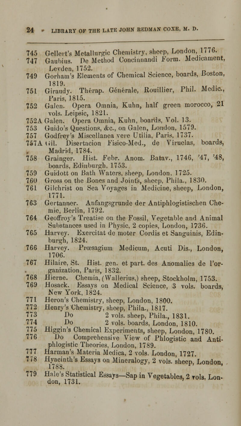 745 Gellert's Metallic Chemistry, sheep, London, 1776. 747 Gaubius. De Method Concinnandi Form. Medicament, Levden, 1752. , ■ 749 Gorharn's Elements of Chemical Science, boards, Boston, 1819. 751 Giraudy. Therap. Generate, Rouillier, Phil. Medic, Paris, 1815. 752 Galen. Opera Omnia, Kuhn, half green morocco, 21 vols. Leipsic, 1821. 752A Galen. Opera Omnia, Kuhn, boards, Vol. 13. 753 Guido's Questions, <fec, on Galen, London, 1579. 757 Godfrey's Miscellanea vere Utilia, Paris, 1737. 757A Gil. Disertacion Fisico-Med., de Viruelas, boards, Madrid, 1784. 758 Grainger. Hist. Febr. Anom. Batav., 1746, '47, '48, boards, Edinburgh, 1753. 759 Guidott on Bath Waters, sheep, London. 1725. 760 Gross on the Bones and Joints, sheep, Phila., 1830. 761 Gilchrist on Sea Voyages in Medicine, sheep, London, 1771. 763 Gertanner. Anfangsgrunde der Antiphlogistischen Che- mie, Berlin, 1792. 764 Geoffroy's Treatise on the Fossil, Vegetable and Animal Substances used in Physic, 2 copies, London, 1736. 765 Harvey. Exercitat de moter Cordis et Sanguinis, Edin- burgh, 1824. 766 Harvey. Prcesagium Medicum, Acuti Dis., London, 1706. 767 Hilaire, St. Hist. gen. et part, des Anomalies de l'or- ganization, Paris, 1832. 768 Hierne. Chemia, (Wallerius,) sheep, Stockholm, 1753. 769 Hosack. Essays on Medical Science, 3 vols, boards, New York, 1824. 771 Heron's Chemistry, sheep, London, 1800. 772 Henry's Chemistry, sheep, Phila., 1817. 773 Do 2 vols, sheep, Phila., 1831. 774 Do 2 vols, boards, London, 1810. 775 Higgin's Chemical Experiments, sheep, London, 1780. 776 Do Comprehensive View of Phlogistic and Anti- phlogistic Theories, London, 1789. 777 Harman's Materia Medica, 2 vols. London, 1727. 7 < 8 Hyacinth's Essays on Mineralogy, 2 vols, sheep, London, 1788. 779 Hale's Statistical Essays—Sap in Vegetables, 2 vols. Lon- don, 1731.