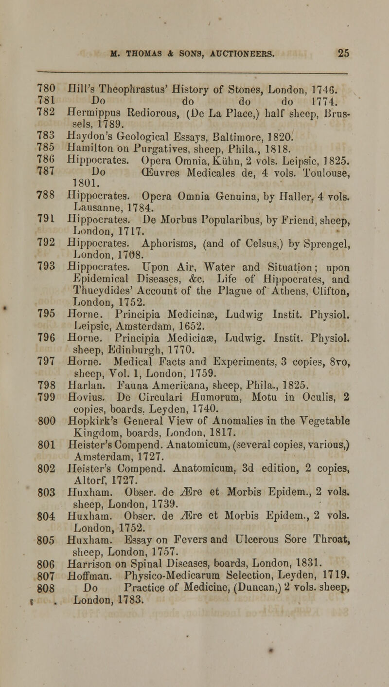 780 Hill's Theophrastus7 History of Stones, London, 1746. 781 Do do do do 1774. 782 Hermippus Rediorous, (De La Place,) half sheep, Brus- sels, 1789. 783 Haydon's Geological Essays, Baltimore, 1820. 785 Hamilton on Purgatives, sheep, Phila., 1818. 786 Hippocrates. Opera Omnia, Kiihn, 2 vols. Leipsic, 1825. 787 Do (Euvres Medicales de, 4 vols. Toulouse, 1801. 788 Hippocrates. Opera Omnia Genuina, by Haller, 4 vols. Lausanne, 1784. 79 L Hippocrates. De Morbus Popularibus, by Friend, sheep, London, 1717. 792 Hippocrates. Aphorisms, (and of Celsus,) by Sprengel, London, 1708. 793 Hippocrates. Upon Air, Water and Situation; upon Epidemical Diseases, &c. Life of Hippocrates, and Thucydides' Account of the Plague of Athens, Clifton, London, 1752. 795 Home. Principia Medicinae, Ludwig Instit. Physiol. Leipsic, Amsterdam, 1652. 796 Home. Principia Medicinae, Ludwig. Instit. Physiol. sheep, Edinburgh, 1770. 797 Home. Medical Facts and Experiments, 3 copies, 8vo, sheep, Vol. 1, London, 1759. 798 Harlan. Fauna Americana, sheep, Phila., 1825. 799 Hovius. De Circulari Humorum, Motu in Oculis, 2 copies, boards. Leyden, 1740. 800 Hopkirk's General View of Anomalies in the Vegetable Kingdom, boards, London, 1817. 801 Heister's Compend. Anatomicum, (several copies, various,) Amsterdam, 1727. 802 Heister's Compend. Anatomicum, 3d edition, 2 copies, Altorf, 1727. 803 Huxhain. Obser. de JEre et Morbis Epidem., 2 vols. sheep, London, 1739. 804 Huxhain. Obser. de Mre et Morbis Epidem., 2 vols. London, 1752. 805 Huxham. Essay on Fevers and Ulcerous Sore Throat, sheep, London, 1757. 806 Harrison on Spinal Diseases, boards, London, 1831. 807 Hoffrnan. Physico-Medicarum Selection, Leyden, 1719. 808 Do Practice of Medicine, (Duncan,) 2 vols, sheep, t . London, 1783.