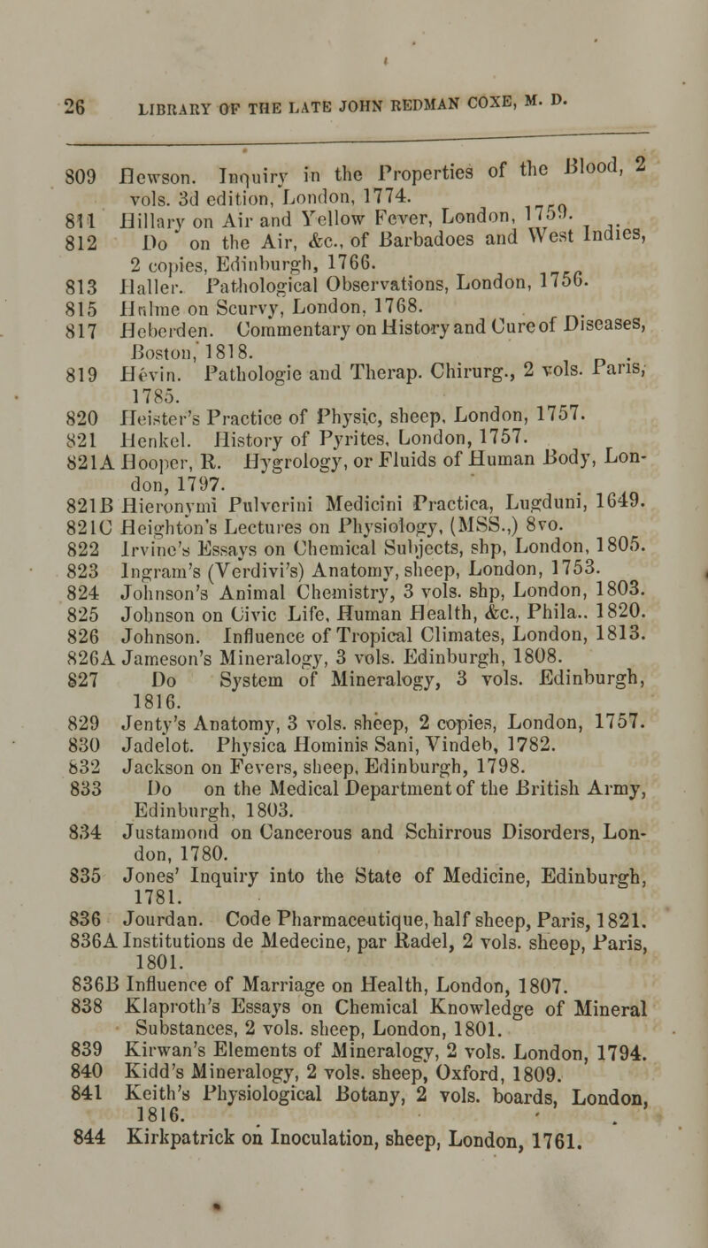 809 flewson. Inquiry in the Properties of the Blood, 2 vols. 3d edition, London, 1774. 811 Hillary on Air and Yellow Fever, London, 1759. 812 Do on the Air, &c, of Barbadoes and West Indies, 2 copies, Edinburgh, 1766. 813 Haller. Pathological Observations, London, 1750. 815 iinlrae on Scurvy, London, 1768. 817 Heberden. Commentary on History and Cure of Diseases, Boston,'1818. . 819 Ht'vin. Pathologic and Therap. Chirurg., 2 vols. 1 ans, 1785. 820 Heister's Practice of Physic, sheep, London, 1757. 821 Henkel. History of Pyrites, London, 1757. 821A Hooper, R. Hygrology, or Fluids of Human Body, Lon- don, 1797. 821B Hieronymi Pnlverini Medicini Practica, Lugduni, 1649. 821C Heighton's Lectures on Physiology, (MSS.,) 8vo. 822 Irvine's Essays on Chemical Subjects, shp, London, 1805. 823 Ingram's (Verdivi's) Anatomy, sheep, London, 1753. 824 Johnson's Animal Chemistry, 3 vols, shp, London, 1803. 825 Johnson on Civic Life, Human Health, &c, Phila.. 1820. 826 Johnson. Influence of Tropical Climates, London, 1813. 826A Jameson's Mineralogy, 3 vols. Edinburgh, 1808. 827 Do System of Mineralogy, 3 vols. Edinburgh, 1816. 829 Jenty's Anatomy, 3 vols, sheep, 2 copies, London, 1757. 830 Jadelot. Physica Hominis Sani, Vindeb, 1782. 832 Jackson on Fevers, sheep, Edinburgh, 1798. 833 Do on the Medical Department of the British Army, Edinburgh, 1803. 834 Justamond on Cancerous and Schirrous Disorders, Lon- don, 1780. 835 Jones' Inquiry into the State of Medicine, Edinburgh, 1781. 836 Jourdan. Code Pharmaceutique, half sheep, Paris, 1821. 836A Institutions de Medecine, par Radel, 2 vols, sheep, Paris, 1801. 836B Influence of Marriage on Health, London, 1807. 838 Klaproth's Essays on Chemical Knowledge of Mineral Substances, 2 vols, sheep, London, 1801. 839 Kirwan's Elements of Mineralogy, 2 vols. London, 1794. 840 Kidd's Mineralogy, 2 vols, sheep* Oxford, 1809. 841 Keith's Physiological Botany, 2 vols, boards, London, 1816. m - . -i 844 Kirkpatrick on Inoculation, sheep, London, 1761.