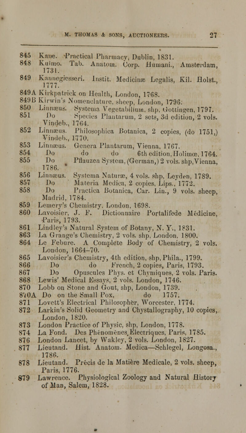 845 Kane. -Practical Pharmacy, Dublin, 1831. 848 Kulmo. Tab. Anatom. Corp. Humani., Amsterdam, 1731. 849 Kannegfesseri. Instit. Medicine Legalis, Kil. Hoist, 1777. 849A Kirkpatwck on Health, London, 17-68. 84913 Kirwin's Nomenclature, sheep, London, 1796: 850 Linnaeus. Systema Vegetabilium, shp, Gottingen, 1797. 851 ^o Species Plantarum, 2 sets, 3d edition, 2 vols. Vindeb., 1764. 852 Linnaeus. Philosophica Botanica, 2 copies, (do 1751,) Vindeb., 1770. 853 Linnaeus. Genera Plantarum, Vienna, 1767. 854 Ho do do 6th edition, Holitnoe, 1764. 855 Do Pflauzen System, (German,) 2 vols. shp.Vienna, 1786. ' 856 Linnaeus. Systema Naturae, 4 vols, shp, Leyden, 1789. 857 Do Materia Mcdica, 2 copies, Lips., 1772. 858 Do Practica Botanica, Car. Lin., 9 vols, sheep, Madrid, 1784. 859 Lemery's Chemistry. London, 1698. 860 Lavoisier, J. F. Dictionnaire Portalifede Medicine, Paris, 1793. 861 Lind ley's Natural System of Botany, N. Y., 1831. 863 La Grange's Chemistry, 2 vols, shp, London. 1800. 864 Le Febure. A Complete Body of Chemistry, 2 vols. London, 1664-70. 865 Lavoisier's Chemistry, 4th edition, shp.Phila., 1799. 866 Do do ' French, 2 copies, Paris, 1793. 867 Do Opuscules Phys. et Chvmiques, 2 vols. Paris. 868 Lewis' Medical Essays, 2 vols. London, 1746. 870 Lobb on Stone and Gout, shp, London, 1739. 8'<0A Do on the Small Pox, do 1757. 871 Lovett's Electrical Philosopher, Worcester, 1774. 872 Larkin's Solid Geometry and Chystallography, 10 copies, London, 1820. 873 London Practice of Physic, shp, London, 1778. 874 La Fond. Des Phenomenes,Electriques, Paris, 1785. 876 London Lancet, by Wakley, 2 vols. London, 1827. 877 Lieutand. Hist. Anatom. Medica—Schlegel, Longosa., 1786. 878 Lieutand. Precis de la Matiere Medicale, 2 vols, sheep, Paris, 1776. 879 Lawrence. Physiological Zoology and Natural History of Man, Salem, 1828.