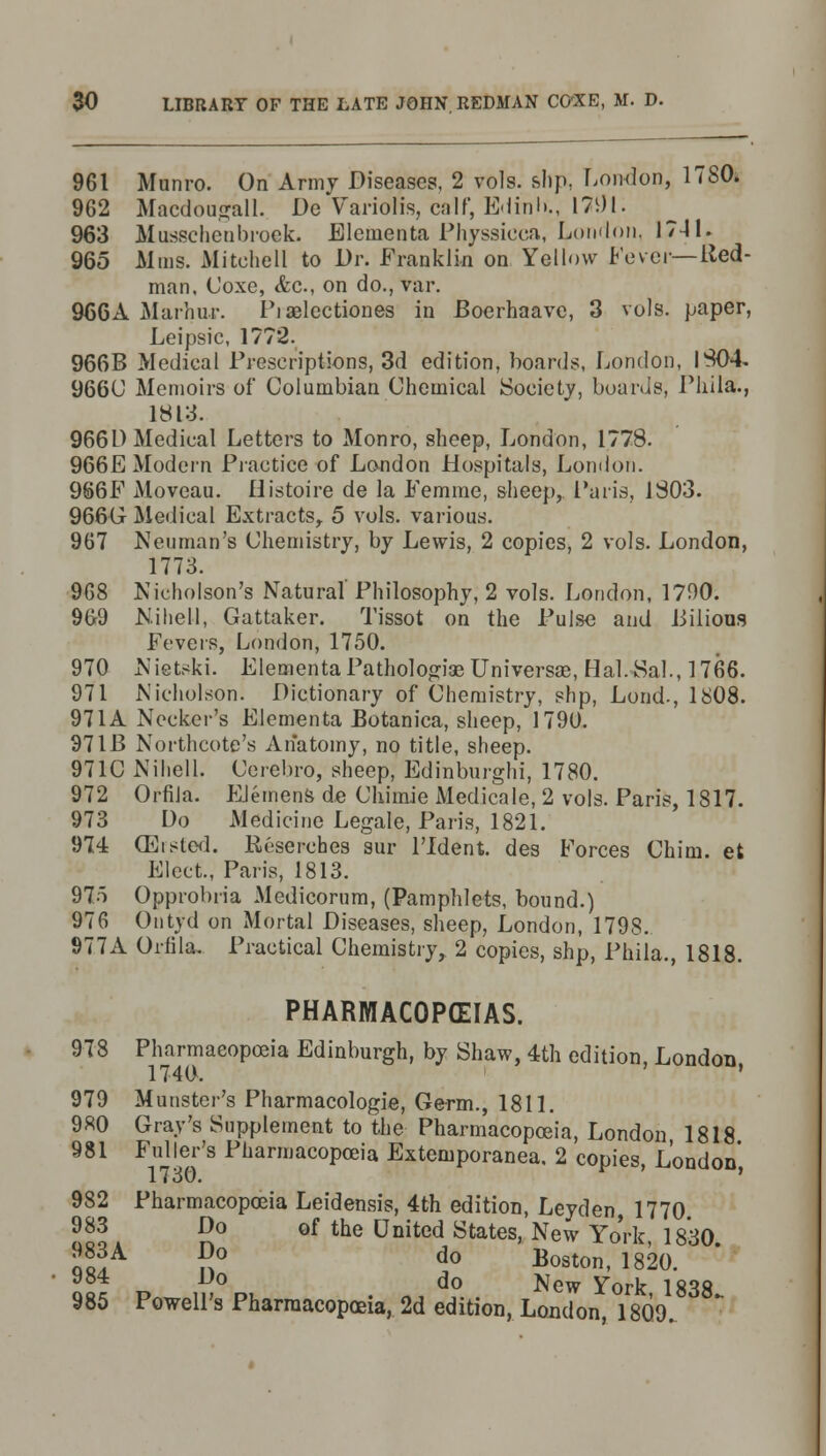 961 Munro. On Army Diseases, 2 vols, slip, London, 1TS0. 962 Macdoogall. De Variolis, calf, Edink, 17i)l. 963 Musschenbroek. Elementa Physsieca, London, 1741. 965 Mins. Mitchell to Dr. Franklin on Yellow Fever—Red- man, Coxe, &c., on do., var. 966A Marhur. Pi aelcctiones in Boerhaave, 3 vols, paper, Leipsic, 1772. 966B Medical Prescriptions, 3d edition, boards, London, 1304 9660 Memoirs of Columbian Chemical Society, boards, Pliila., 1813. 966L) Medical Letters to Monro, sheep, London, 1778. 966E Modern Practice of London Hospitals, London. 9S6F Moveau. Histoire de la Femme, sheep, Paris, 1803. 966G Medical Extracts, 5 vols, various. 967 Neuman's Chemistry, by Lewis, 2 copies, 2 vols. London, 1773. 968 Nicholson's Natural' Philosophy, 2 vols. London, 1790. 9G9 Nihell, Gattaker. Tissot on the Pulse and Bilious Fevers, London, 1750. 970 Nietski. Elementa Pathologiae Universal, Hal. Sal., 1766. 971 Nicholson. Dictionary of Chemistry, slip, Lond-, 1808. 971A Necker's Elementa Botanica, sheep, 1790. 97IB Northcote's Anatomy, no title, sheep. 971C Nihell. Cerebro, sheep, Edinburgh! 1780. 972 OrfiJa. EJemens de Chimie Medicale, 2 vols. Paris, 1S17. 973 Do Medicine Legale, Paris, 1821. 974 (Eisted. Reserches sur l'ldent. des Forces Chim. et Elect., Paris, 1813. 975 Opprobria Medicorum, (Pamphlets, bound.) 976 Ontyd on Mortal Diseases, sheep, London, 1798. 977A Orfila. Practical Chemistry, 2 copies, shp, Phila., 1818. PHARMACOPOEIAS. 978 Pharmacopoeia Edinburgh, by Shaw, 4th edition, London 1740. ' 979 Munster's Pharmacologic, Germ., 1811. 980 Gray's Supplement to the Pharmacopoeia, London 1818 981 Fuller's Pharmacopoeia Exteniporanea, 2 copies, London, 982 Pharmacopoeia Leidensis, 4th edition, Leyden 1770 983 Do of the United States, New Yo'rk, 1830. 2^A ®° do Boston, 1820. ° d° New York 1838 985 Powell's Pharmacopoeia, 2d edition, London 1809