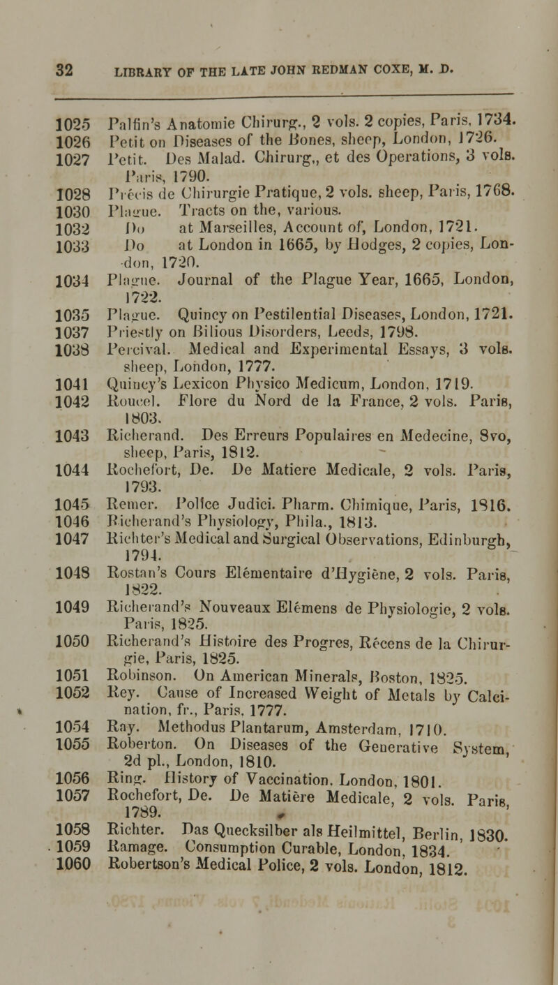 1025 Palfin's Anatomie Chirurtf., 2 vols. 2 copies, Paris, 1734. 1026 Petit on Diseases of the Bones, sheep, London, J726. 1027 Petit. Des Malad. Chirurg,, et des Operations, 3 vols. Paris, 1790. 1028 Precis de Chirurgie Pratique, 2 vols, sheep, Paris, 1768. 1030 Plairue. Tracts on the, various. 1032 D<> at Marseilles, Account of, London, 1721. 1033 Do at London in 1665, by Hodges, 2 copies, Lon- don, 1720. 1034 Plague. Journal of the Plague Year, 1665, London, 1722. 1035 Plague. Quincy on Pestilential Diseases, London, 1721. 1037 Priestly on Bilious Disorders, Leeds, 1798. 1038 Peicival. Medical and Experimental Essays, 3 vole. sheep, London, 1777. 1041 Qtiincy's Lexicon Physico Medicum, London, 1719. 1042 Roueel. Flore du Nord de la France, 2 vols. Paris, 1803. 1043 Richerand. Des Erreurs Populaires en Medecine, 8vo, sheep, Paris, 1812. 1044 Rochefort, De. De Matiere Medicale, 2 vols. Paris, 1793. 1045 Reiner. Police Judici. Pharm. Chimique, Paris, 1816. 1046 Richerand's Physiology, Phila., 1813. 1047 Richter's Medical and Surgical Observations, Edinburgh, 1794. 1048 Rostan's Cours Elenientaire d'Hygiene, 2 vols. Paris, 1822. 1049 Richerand's Nouveaux Elemens de Physiologic, 2 vole. Paris, 1825. 1050 Richerand's Histoire des Progres, Rccens de la Chirur- gie, Paris, 1825. 1051 Robinson. On American Minerals, Boston, 1825. 1052 Rey. Cause of Increased Weight of Metals by Calci- nation, fr., Paris, 1777. 1054 Ray. Methodus Plantarum, Amsterdam, 1710. 1055 Roberton. On Diseases of the Generative System 2d pi., London, 1810. 1056 Ring. History of Vaccination. London, 1801. 1057 Rochefort, De. De Matiere Medicale, 2 vols Paris 1789. 1058 Richter. Das Quecksilber alsHeilmittel, Berlin, 1830. 1059 Ramage. Consumption Curable, London' 1834. 1060 Robertson's Medical Police, 2 vols. London, 1812.