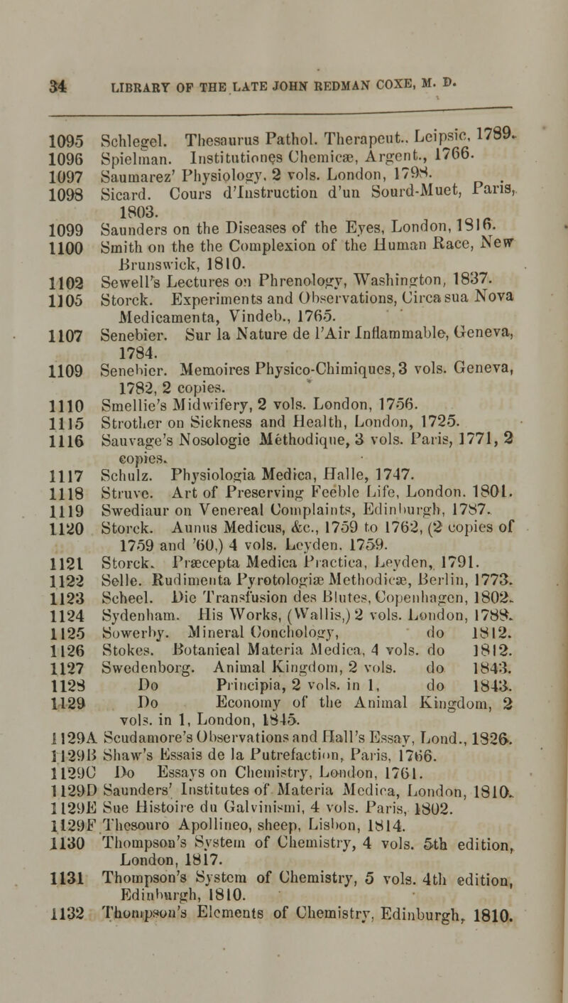 1095 Schlegel. Thesaurus Pathol. Therapeut. Leipsic, 1789.. 1096 Spielman. Institution^ Chemicae, Argent., 1766. 1097 Saumarez' Physiology. 2 vols. London, 1798. # 1098 Sicard. Cours d'lnstruction d'un Sourd-Muet, Pans, 1803. 1099 Saunders on the Diseases of the Eyes, London, IS In. 1100 Smith on the the Complexion of the Human Race, New- Brunswick, 1810. 1102 SewelTs Lectures on Phrenology, Washington, 1837. 1105 Storck. Experiments and Observations, Circa sua Nova Medicamenta, Vindeb., 1765. 1107 Senebier. Sur la Nature de 1'Air Inflammable, Geneva, 1784. 1109 Senebier. Memoires Physico-Chimiqucs, 3 vols. Geneva, 1782, 2 copies. 1110 Smellie's Midwifery, 2 vols. London, 1756. 1115 Strother on Sickness and Health, London, 1725. 1116 Sauvage's Nosologic Methodique, 3 vols. Paris, 1771, 2 copies. 1117 Schulz. Physiolosia Medicn, Halle, 1747. 1118 Struve. Art of Preserving Feeble Life, London. 1801. 1119 Swediaur on Venereal Complaints, Edinburgh, 1787.. 1120 Storck. Aunus Medicus, &c, 1759 to 1762, (2 copies of 1759 and '60,) 4 vols. Lcyden. 1759. 1121 Storck. Praecepta Medica Practica, Ley den,. 1791. 1122 Selle. Rudimenta Pyrotologias Methodic®, Berlin, 1773. 1123 Scheel. Die Transfusion des Blutes, Copenhagen, 1802. 1124 Sydenham. His Works, (Wallis,) 2 vols. London, 1788. 1125 Sowerby. Mineral Conchology, do 1812. 1126 Stokes. Botanical Materia Medica, 4 vols, do 1812. 1127 Swedenborg. Animal Kingdom, 2 vols. do 1843. 1128 Do Principia, 2 vols, in 1, do 1843. 1129 Do Economy of the Animal Kingdom, 2 vols, in 1, London, 1845. 1129A Scudamore's Observations and Hall's Essay, Lond., 1826*. 1 ;129B Shaw's Essais de la Putrefaction, Paris, 1766. 1129C Do Essays on Chemistry, London, 1761. 1129D Saunders' Institutes of Materia Medica, London, 1810. 1129E Sue Histoire du Galvinismi, 4 vols. Paris, 1802. 1129F Thcsouro Apollineo, sheep, Lisbon, 1814. 1130 Thompson's System of Chemistry, 4 vols. 5th edition, London, 1817. 1131 Thompson's System of Chemistry, 5 vols. 4th edition, Edinburgh, 1810. 1132 Thompson's Elements of Chemistry. Edinburgh, 1810.