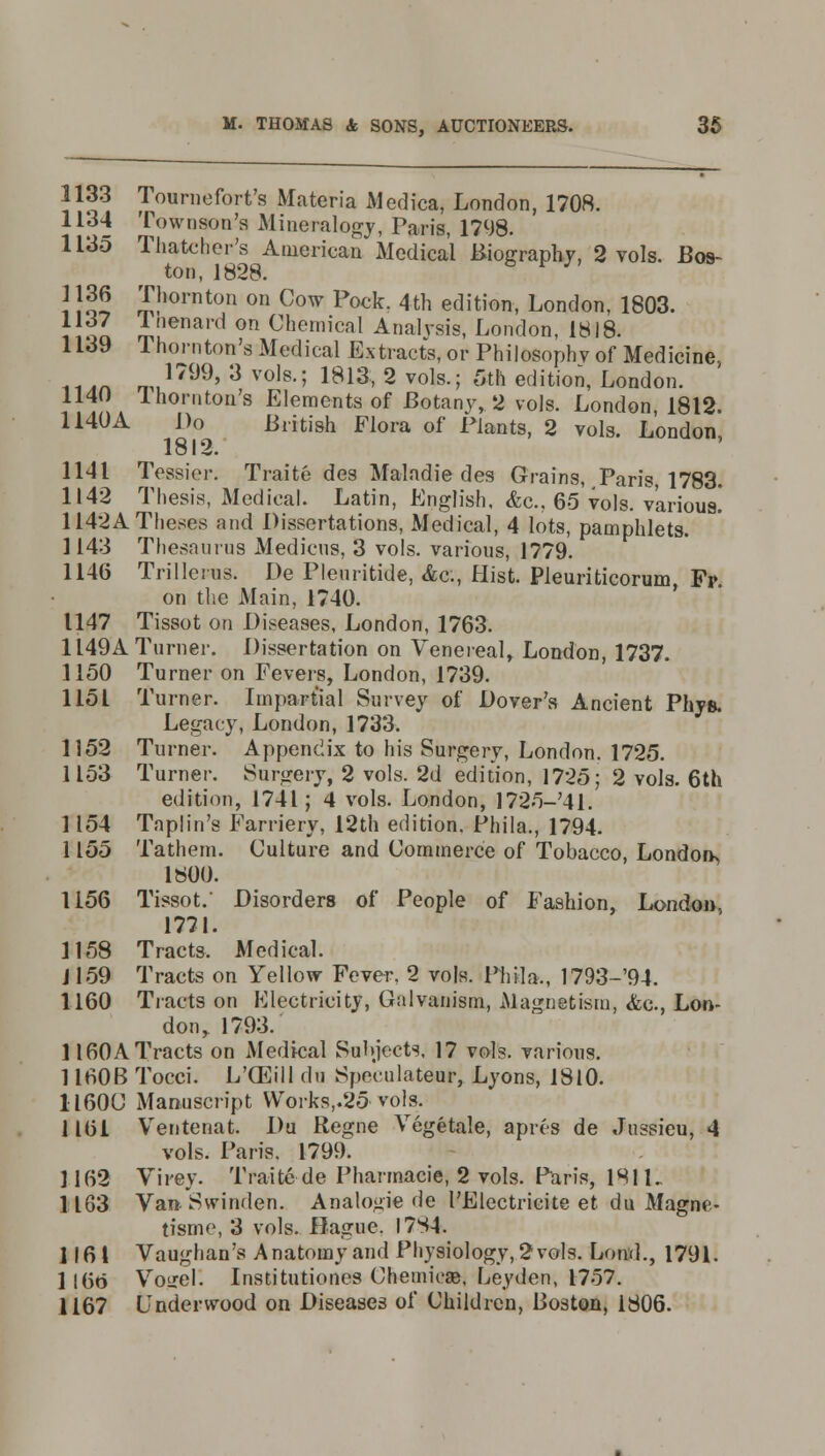 1133 Tournefort's Materia Medica, London, 1708. 1134 Townson's Mineralogy, Paris, 1798. 1135 Thatcher's American Medical Biography, 2 vols. Bos- ton, 1828. i !oS £!,orntou on Cow pockr 4th edition, London, 1803. 1137 Inenard on Chemical Analvsis, London, 1818. 1139 Thornton's Medical Extracts, or Philosophy of Medicine, .... I799' 3 vols-5 1813» 2 vols.; 5th edition, London. ,.; . lh0n,t0I1's Elements of Botany, 2 vols. London, 1812. 1140A Do British Flora of Plants, 2 vols. London 1812. 1141 Tessier. Traite des Maladie des Grains, .Paris, 1783. 1142 Thesis, Medical. Latin, English, &c.. 65 vols, various! 1142A Theses and Dissertations, Medical, 4 lots, pamphlets. 1143 Thesaurus Medicus, 3 vols, various, 1779. 1146 Trilleius. De Pleuritide, &c, Hist. Pleuriticorum Fp on the Main, 1740. 1147 Tissot on Diseases, London, 1763. 1149A Turner. Dissertation on Venereal, London, 1737. 1150 Turner on Fevers, London, 1739. 1151 Turner. Impartial Survey of Dover's Ancient Phys. Legacy, London, 1733. 1152 Turner. Appendix to his Surgery, London. 1725. 1153 Turner. Surgery, 2 vols. 2d edition, 1725; 2 vols. 6th edition, 1741; 4 vols. London, 1725-'41. 1154 Taplin's Farriery, 12th edition. Phila., 1794. 1155 Tathem. Culture and Commerce of Tobacco, London 1800. 1156 Tissot. Disorders of People of Fashion, London. 1771. 1158 Tracts. Medical. J159 Tracts on Yellow Fever, 2 vols. Phila., 1793-94. 1160 Tracts on Electricity, Galvanism, Magnetism, &c, Lon- don y 1793. 1160A Tracts on Medical Subjects, 17 vols, various. 1160B Tocci. L'OEill (In Speeulatenr, Lyons, 1810. apres de Jussieu, 4 1160U Manuscript YVorks,.25 vols. 1161 Ventenat. Du Regne Vegetale, vols. Paris. 1799. 1162 Virey. Traite de Pharmacie, 2 vols. Paris, 1811. 1163 Van-Swinden. Analogie de I'Electricite et du Magne- tisme, 3 vols. Hague. I7S4. 1161 Vaughan's Anatomy and Physiology, 2 vols. Loud., 1791. 1166 Voirel. Institutiones Chemiose, Leyden, 1757. 1167 Underwood on Diseases of Children, Boston, 1806.