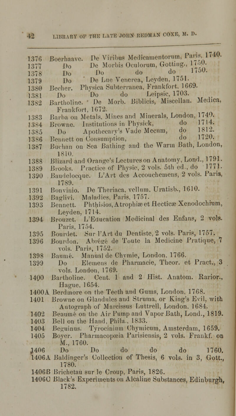 1376 Boerhaavc. De Viribus Medicamentorum, Paris 1740. 1377 Do De Morbia Oculorum, Gottiug., HoM- 1378 Do Do do do 1750. 1379 Do De Lue Venerea, Leyden, 1751. 1380 Berber. Physica Subterranea, Frankfort, 1669. 1381 Do Do do Leipsic, 1703. 1382 Bartholine. ' De Morb. Biblicis, Miscellan. Medica, Frankfort, 1672. 1383 Barba on Metals, Mines and Minerals, London, 1740. 1384 Browne. Institutions in Ptoysiek, do 1714. 1385 Do Apothecary's Vade Mecnm, do 1812. 13S6 Bennett on Consumption, do 1720. 1387 Buchan on Sea Bathing and the Warm Bath, London, 1810. 1388 Blizard and Orange's Lectures on Anatomy, Lond., 1 (91. 1389 Brooks. Practice of Physic, 2 vols. 5th ed., do 1771. 1390 Baudelocque. L'Art dcs Accouchemens, 2 vols. Pans, 1789. 1391 Bonvinio. De Theriaca, vellum, Uratisb., 1610. 1392 Baglivi. Maladies, Paris, 1757. 1393 Bennett. Phthisios, Atrophia? et Hecticae Xenodochrum, Leyden, 1714. 1394 Brouzet. L'Education Medicinal des Enfans, 2 vols. Paris, 1754. 1395 Bourdet. Sur 1'Art du Dentiste, 2 vols. Paris, 1757. 1396 Bourdon. Abreqre de Toute la Medicine Pratique, 7 vols. Paris, 1752. 1398 Baunie. Manual de Chvmie, London, 1766. 1399 Do Elemens de Pharmacie, Theor. et Pract., 3 vols. London, 1769. 1400 Bartholine. Cent. 1 and 2 Hist. Anatom. Rarior., Hague, 1654. 1400A Berdmore on the Teeth and Gums, London, 1768. 1401 Browne on Glandules and Struma, or King's Evil, with Autograph of Marcissus Luttrell, London, 1684. 1402 Beaume on the Air Pump and Vapor Bath, Lond., 1819. 1403 Bell on the Hand, Phila., 1833. 1404 Beguinus. Ty'rocinium Chymicum, Amsterdam, 1659. 1405 Boyer. Pharmacopoeia Parisiensis, 2 vols. Frankf. on M., 1760. ,1406 Do Do do do do 1760. 1406A Baldinger's Collection of Thesis, 6 vols, in 3, Gott., 1780. 1406B Brichetau sur le Croup, Paris, 1826. 1406C Black's Experiments on Alcaline Substances, Edinburgh, 1782.