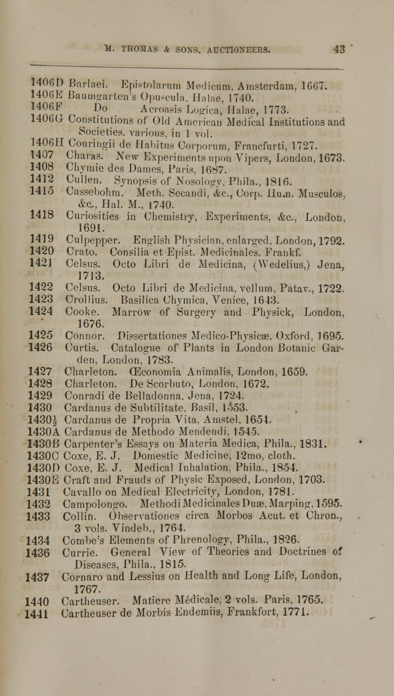 14061) Bnrlaei. Epistolarum Medicnm, Amsterdam, 1667. 1406E Baumgarten's Opuscula, Halae, 1740. 1406F ^ Do Acroasis Logical Halae, 1773. 1406G Constitutions of Old American Medical Institutions and Societies, various, in 1 vol. 1406H Couringii de Habitus Corporum, Francfurti, 1727. 1407 Charas. New Experiments upon Vipers, London, 1673. 1408 Chymie des Dames, Paris, 1687. 1412 Cullen. Synopsis of Nosology, Phila., 1816. 1415 Cassebohm. Meth. Secandi, &c, Corp. Hum. Musculos, &cu, Hal. M., 1740. 1418 Curiosities in Chemistry, Experiments. &c, London, 1691. 1419 Culpepper. English Physician, enlarged, London, 1792. 1420 Crato. Consilia et-Epist. Medicinales, Frankf, 1421 Celsus. Octo Libri de Medicina, (Wedelius,) Jena, 1713. 1422 Celsus. Octo Libri de Medicina, vellum, Patav., 1722. 1423 Crollius. Basilica Chymica, Venice, 1613. 1424 Cooke. Marrow of Surgery and Physick, London, 1676. 1425 Connor. Dissertationes Medico-Physic«, Oxford, 1695. 1426 Curtis. Catalogue of Plants in London Botanic Gar- den, London, 1783. 1427 Charleton. QSconomia Animalis, London, 1659. 1428 Charleton. De Scorbuto, London, 1672. 1429 Conradi de Belladonna. Jena, 1724. 1430 Cardanus de Subtilitate, Basil, 1553. 1430§ Cardanus de Propria Vita, Amstel, 1654. 1430A Cardanus de Methodo Mendendi, 1545. 1430B Carpenter's Essays on Materia Medica, Phila., 1831. 1430C Coxe, E. J. Domestic Medicine, 12mo, cloth. 1430D Coxe, E. J. Medical Inhalation, Phila,, 1854. 1430E Craft and Frauds of Physic Exposed, London, 1703. 1431 Cavallo on Medical Electricity, London, 1781. 1432 Campolongo. Methodi Medicinales Duae,Marping, 1595. 1433 Collin. Observationes circa Morbos Acut. et Chron., 3 vols. Vindeb., 1764. 1434 Combe's Elements of Phrenology, Phila., 1826. 1436 Currie. General View of Theories and Doctrines of Diseases, Phila., 1815. 1437 Cornaro and Lessius on Health and Long Life, London, 1767. 1440 Cartheuser. Matiere Medicale, 2 vols. Paris, 1765. 1441 Cartheuser de Morbis Endemiis, Frankfort, 1771.