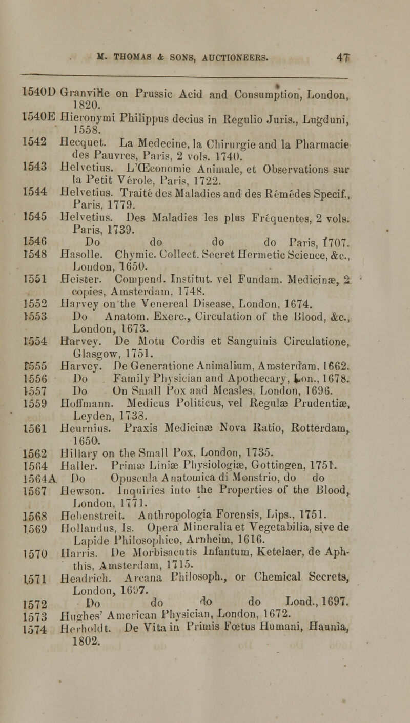 1540D GranviHe on Prussic Acid and Consumption, London, 1820. 1540E Hieronymi Philippus decius in Regulio Juris., Luprduni, 1558. 1542 flecquet. La Medecine, la Chirurgie and la Pharmacie des Pauvres, Paris, 2 vols. 1740. 1543 Helvetius. L'GEconomic Animale, et Observations sur la Petit Verole, Paris, 1722. 1544 Helvetius. Traite des Maladies and des Remedes Specif., Paris, 1779. 1545 Helvetius. Des Maladies les plus Frequentes. 2 vols. Paris, 1739. 1546 Do do do do Paris, f707. 1548 Hasolle. Chymie. Collect. Secret Hermetic Science, &c, London, 1650. 1551 Heister. Compend. Institut. vel Fundam. Medicinae, 2 copies, Amsterdam, 1748. 1552 Harvey on the Venereal Disease, London, 1674. 1553 Do Anatom. Exerc, Circulation of the Blood, &c, London, 1673. 1554 Harvey. De Motu Cordis et Sanguinis Circulatione, Glasgow, 1751. f555 Harvey. De Generatione Animalium, Amsterdam, 1662. 1556 Do Family Physician and Apothecary, lion., 1678. 1557 Do On Small Pox and Measles, London, 1696. 1559 Hoffmann. Medicus Politicus, vel Regulaa Prudentiae, Leyden, 1738. 1561 Heurnius. Praxis Medicinae Nova Ratio, Rotterdam, 1650. 1562 Hillary on the Small Pox, London, 1735. 1564 Haller. Prima? Linias Physiologic, Gottingen, 1751. 1564A Do Opuscula Anatomicadi Monstrio, do do 1567 Hewson. Inquiries into the Properties of the Blood, London, 1771. 1568 Helienstreit. Anthropologia Forensis, Lips., 1751. 1569 Hollandus, is. Opera Mineraliaet Vegetabilia, si.vede Lapide Philosophico, Arnheim, 1616. 1570 Harris. De Morbisacutis Infantum, Ketelaer, de Aph- this, Amsterdam, 1715. 1571 Headrich. Arcana Philosoph., or Chemical Secrets, London, 1697. 1572 Do do do do Lond., 1697. 1573 Hughes' American Physician, London, 1672. 1574 Herholdt De Vita in Primis Foetus Humani, Haania, 1802.