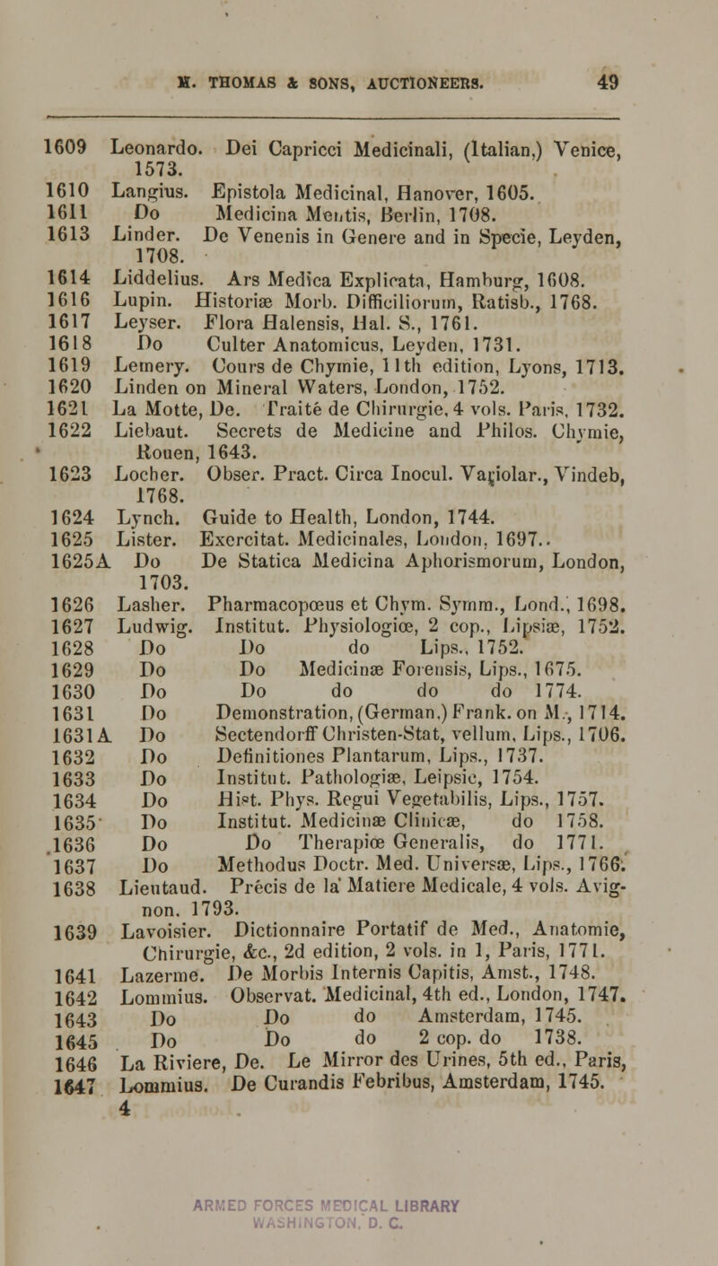 1609 Leonardo. Dei Capricci Medicinali, (Italian.) Venice, 1573. 1610 Langius. Epistola Medicinal, Hanover, 1605. 1611 Do Medicina Mentis, Berlin, 1708. 1613 Linder. Do Venenis in Genere and in Specie, Leyden, 1708. 1614 Liddelius. Ars Medica Explicata, Hamburg, 1608. 1616 Lupin. Historic Morb. Difficiliorum, Ratisb., 1768. 1617 Leyser. Flora Halensis, Hal. S., 1761. 1618 Do Culter Anatomicus. Leyden, 1731. 1619 Lemery. Cours de Chymie, 11th edition, Lyons, 1713. 1620 Linden on Mineral Waters, London, 1752. 1621 La Motte, De. Traite de Chirurgie, 4 vols. Paris. 1732. 1622 Liebaut. Secrets de Medicine and Philos. Chymie, Rouen, 1643. 1623 Locher. Obser. Pract. Circa Inocul. Variolar., Vindeb, 1768. 1624 Lynch. Guide to Health, London, 1744. 1625 Lister. Exercitat. Medicinales, London. 1697.. 1625A Do De Statica Medicina Aphorismorum, London, 1703. 1626 Lasher. Pharmacopceus et Chym. S}Tnra., Lond., 1698. 1627 Ludwig. Institut. Physiologice, 2 cop., Lipsiae, 1752. 1628 Do Do do Lips., 1752. 1629 Do Do Medicinse Forensis, Lips., 1675. 1630 Do Do do do do 1774. 1631 Do Demonstration, (German.) Frank, on M., 1714. 1631A Do Sectendorff Christen-Stat, vellum, Lips., 1706. 1632 Do Definitiones Plantarum, Lips., 1737. 1633 Do Institut. Pathologiae, Leipsic, 1754. 1634 Do Hi°t. Phys. Regui Vegetabilis, Lips., 1757. 1635 Do Institut. Medicina? Clinicae, do 1758. .1636 Do Do Therapice Generalis, do 1771. 1637 Do Methodus Doctr. Med. Universss, Lips., 1766. 1638 Lieutaud. Precis de la Matiere Medicale, 4 vols. Avig- non. 1793. 1639 Lavoisier. Dictionnaire Portatif de Med., Anatomie, Chirurgie, &c, 2d edition, 2 vols, in 1, Paris, 1771. 1641 Lazerme. De Alorbis Internis Capitis, Amst., 1748. 1642 Lommius. Observat. Medicinal, 4th ed., London, 1747. 1643 Do Do do Amsterdam, 1745. 1645 Do Do do 2 cop. do 1738. 1646 La Riviere, De. Le Mirror des Urines, 5th ed., Paris, 1647 Lonimius. De Curandis Febribus, Amsterdam, 1745. 4 armed forces medical library hington.'d. c.