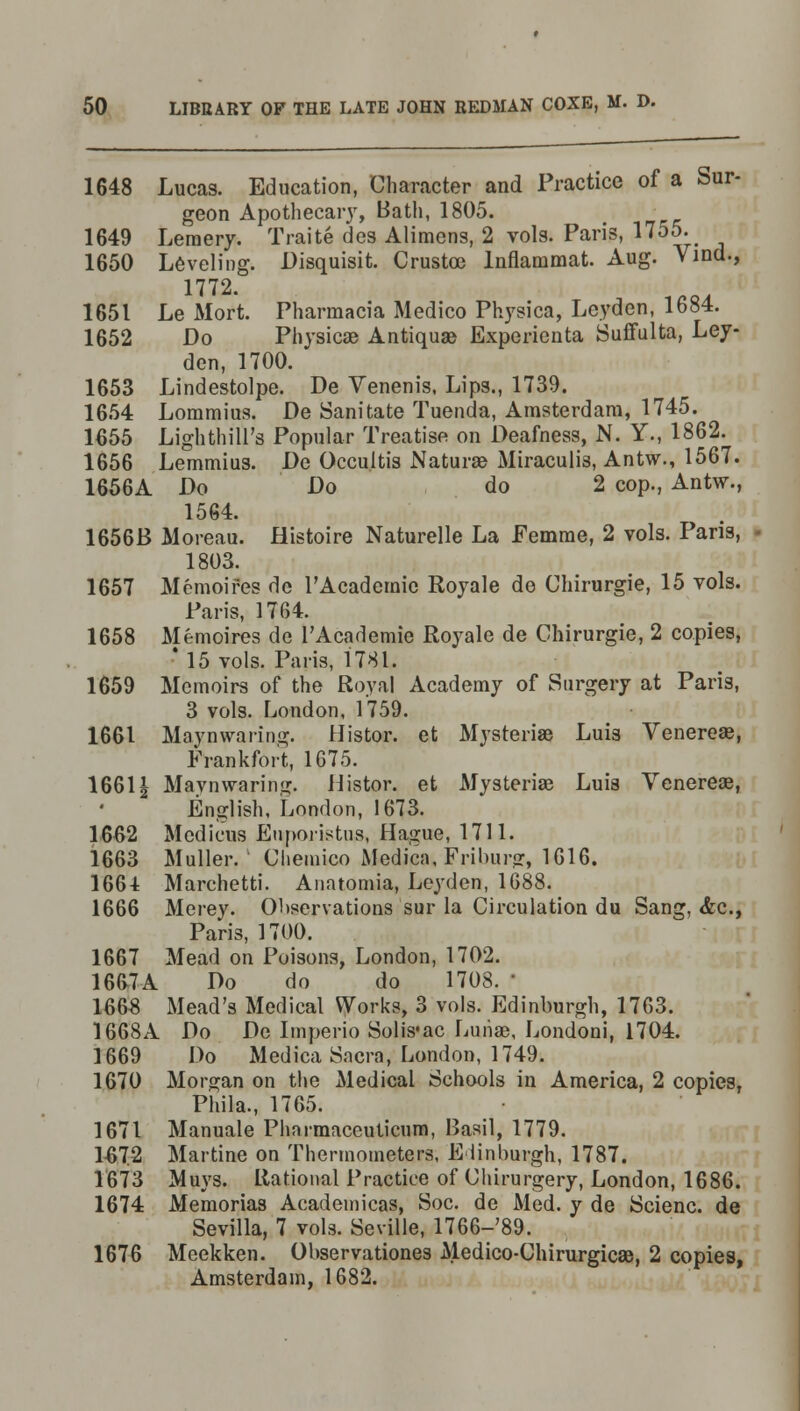 1648 Lucas. Education, Character and Practice of a Sur- geon Apothecary, Bath, 1805. 1649 Leraery. Traite des Alimens, 2 vols. Paris, 1755. 1650 Leveling. Disquisit. Crustoc lnflammat. Aug. Vind., 1772. 1651 Le Mort. Pharmacia Medico Physica, Leyden, 1684. 1652 Do Physica? Antiquae Experienta Sufifulta, Ley- den, 1700. 1653 Lindestolpe. De Venenis, Lips., 1739. 1654 Lommius. De Sanitate Tuenda, Amsterdam, 1745. 1655 Lighthill's Popular Treatise on Deafness, N. Y., 1862. 1656 Lemmius. De Occultis Naturae Miraculis, Antw., 1567. 1656A Do Do do 2 cop., Antw., 1564. 1656B Moreau. Histoire Naturelle La Eemme, 2 vols. Pans, 1803. 1657 Memoifes de rAcademic Royale de Chirurgie, 15 vols. Paris, 1764. 1658 Memoires de l'Academie Royale de Chirurgie, 2 copies, • 15 vols. Paris, 1781. 1659 Memoirs of the Royal Academy of Surgery at Paris, 3 vols. London, 1759. 1661 Maynwaring. Histor. et Mysteriae Luis Venereae, Frankfort, 1675. 16611 Maynwaring. Histor. et Mysteriae Luis Venereae, English, London, 1673. 1662 Medicus Euporistus, Hague, 1711. 1663 Muller. Cliemico Medica, Frihurg, 1616. 1664 Marchetti. Anatomia, Leyden, 1688. 1666 Merey. Observations sur la Circulation du Sang, <fcc, Paris, 1700. 1667 Mead on Poisons, London, 1702. 1667A Do do do 1708. ' 1665 Mead's Medical Works, 3 vols. Edinburgh, 1763. 1668A Do Do Imperio Solis'ac Luriae, Londoni, 1704. 1669 Do Medica Sacra, London, 1749. 1670 Morgan on the Medical Schools in America, 2 copies, Phila., 1765. 1671 Manuale Phnrmaceuticum, Basil, 1779. 1672 Martine on Thermometers, Edinburgh, 1787. 1673 Muys. Rational Practice of Chirurgery, London, 1686. 1674 Memorias Acadeinicas, Soc. de Med. y de Scienc. de Sevilla, 7 vols. Seville, 1766-'89. 1676 Mcekken. Observationes Medico-Chirurgicae, 2 copies, Amsterdam, 1682.