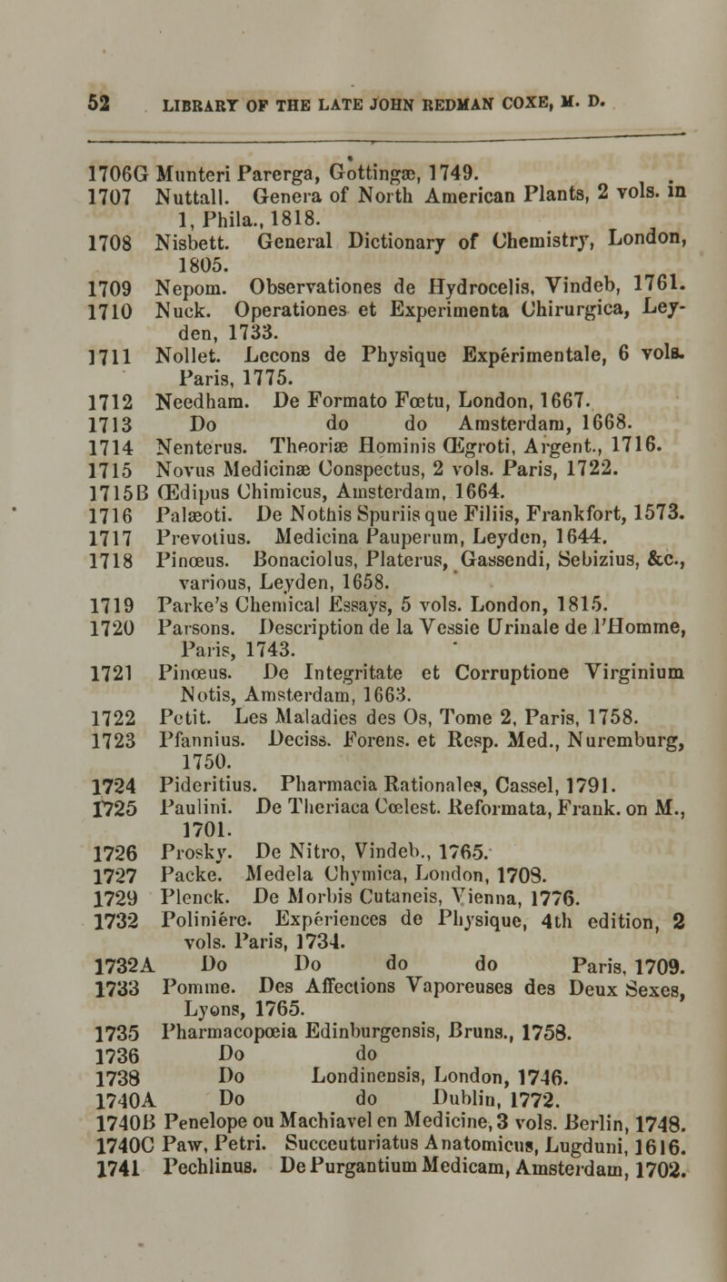 1706G Munteri Parerga, Gottingae, 1749. 1707 Nuttall. Genera of North American Plants, 2 vols, in l,Phila., 1818. 1708 Nisbett. General Dictionary of Chemistry, London, 1805. 1709 Nepom. Observationes de Hydrocelis, Vindeb, 1761. 1710 Nuck. Operationes et Experimenta Chirurgica, Ley- den, 1733. 1711 Nollet. Lccons de Physique Experimentale, 6 vols. Paris, 1775. 1712 Needham. De Formato Fcetu, London, 1667. 1713 Do do do Amsterdam, 1668. 1714 Nenterus. Theorise flominis QEgroti, Argent, 1716. 1715 Novus Medicinae Conspectus, 2 vols. Paris, 1722. 1715B (Edipus Chimicus, Amsterdam, 1664. 1716 Palaeoti. De Nothis Spuriis que Filiis, Frankfort, 1573. 1717 Prevotius. Medicina Pauperum, Leyden, 1644. 1718 Pinoeus. Bonaciolus, Platerus, Gassendi, Sebizius, &c, various, Leyden, 1658. 1719 Parke's Chemical Essays, 5 vols. London, 1815. 1720 Parsons. Description de la Vessie Urinale de l'Homme, Paris, 1743. 1721 Pinoeus. De Integritate et Corruptione Virginium Notis, Amsterdam, 1663. 1722 Petit. Les Maladies des Os, Tome 2, Paris, 1758. 1723 Pfannius. Deciss. Forens. et Resp. Med., Nuremburg, 1750. 1724 Pideritius. Pharmacia Rationales, Cassel, 1791. 1725 Paulini. De Theriaca Ccelest. Reformata, Frank, on M., 1701. 1726 Prosky. De Nitro, Vindeb., 1765. 1727 Packe*. Medela Chymica, London, 170S. 1729 Plenck. De Morbia Cutaneis, Vienna, 1776. 1732 Poliniere. Experiences de Physique, 4th edition, 2 vols. Paris, 1734. 1732A Do Do do do Paris, 1709. 1733 Pomme. Des Affections Vaporeuses des Deux Sexes, Lyons, 1765. 1735 Pharmacopoeia Edinburgensis, Bruns., 1758. 1736 Do do 1738 Do Londinensis, London, 1746. 1740A Do do Dublin, 1772. 1740B Penelope ou Machiavel en Medicine, 3 vols. Berlin, 1748. 1740C Paw, Petri. Succeuturiatus Anatomicus, Lugduni, 1616. 1741 Pechlinus. De Purgantium Medicam, Amsterdam, 1702.