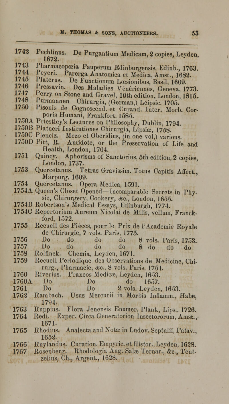 1742 Pechlinus. De Purgantium Medicam, 2 copies, Ley den, \l 1? ^harmacopo3ia Pauperum Edinburgensis, Edinb., 1763. ]lii £fyen- Farerga Anatoraica et Me'dica, Amst., 1682. Ilia „laterus- De ^unctionum Lossionibus, Basil, 1609. J.6 Pressavin. Des Maladies Veneriennes, Geneva, 1773. iIaI oerry 0n Stone and Gravel> 10th edition, London, 1815. llin f,urmannen Chirurgia, (German,) Leipsic, 1705. 1750 Fisoms de Cognoscend. et Ourand. Inter. Morb. Cor- poris Humani, Frankfort, 1585. 1750A Priestley's Lectures on Philosophy, Dublin, 1794. 1750B Platneri Institutiones Chirurgia, Lipsias, 1758. 1750C Plenciz. Mezo et Oberidius, (in one vol,) various. 1750D Pitt, R. Antidote, or the Preservation of Life and Health, London, 1704. 1751 Quincy. Aphorisms of Sanctorius, 5th edition, 2 copies, London, 1737. 1753 Quercetanus. Tetras Gravissim. Totus Capitis Affect Marpurg, 1609. 1754 Quercetanus. Opera Medica, 1591. 1754A Queen's Closet Opened—Incomparable Secrets in Phy- sic, Chirurgery, Cookery, &c, London, 1655. 1754B Robertson's Medical Essays, Edinburgh, 1774. 1754C Repertorium Aureum Nicolai de Milis, vellurn, Franck- ford, 1572. 1755 Recueil des Pieces, pour le Prix de l'Academie Royale de Chirurgie, 7 vols. Paris, 1775. 1756 Do do do do 8 vols. Paris, 1753. 1757 Do do do do 8 do do do 1758 Rolfinck. Chemia, Leyden, 1671. 1759 Recueil Periodique des Observations de Medicine, Chi- rurg., Pharmacie, &c. 8 vols. Paris, 1754. 1760 Riverius. Praxeos Medicas, Leyden, 1653. 1760A Do Do do 1657. 1761 Do Do 2 vols. Leyden, 1653. 1762 Rambach. Usus Mercurii in Morbis Inflamm., flalae, 1794. 1763 Ruppius. Flora Jenensis Enumer. Plant., Lips., 1726. 1764 Redi. Exper. Circa Generatorion Insectororum, Ainst., 1671. 1765 Rhodius. Analecta and Notas in Ludov. Septalii, Patav., 1652. 1766 Ruylandus. Curation. Empyric.et Histor., Leyden, 1628. 1767 Rosenberg. Rhodologia Aug. Salae Ternar., <fec, Tent- zelius, Ch., Argent., 1628.
