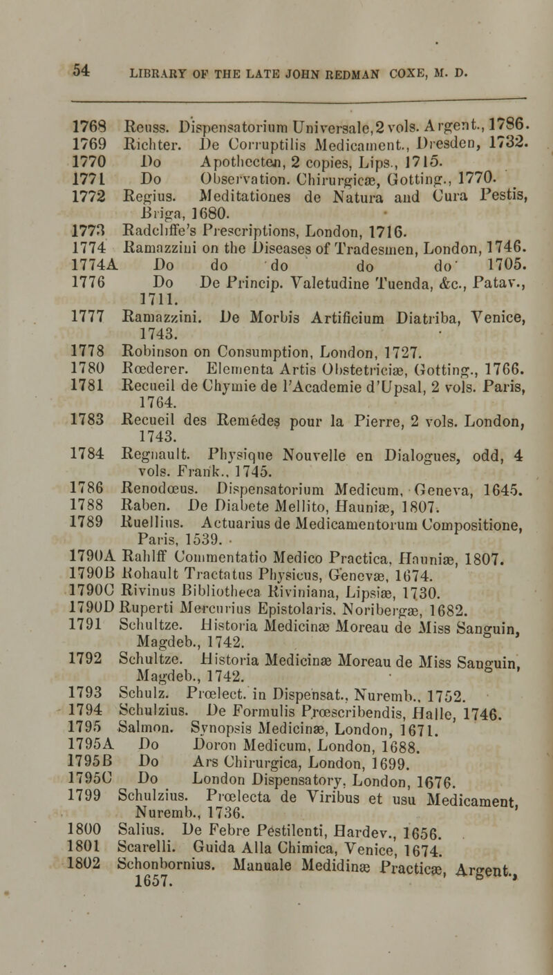 1768 Reiiss. Dispensatorium Universale,2 vols. Ardent, 1786. 1769 Richter. De Corruptilis Medicament., Dresden, 1732. 1770 Do Apothccten, 2 copies, Lips., 1715. 1771 Do Observation. Chirurgicas, Gotting., 1770. 1772 Regius. Meditationes de Natura and Cura Testis, Briga, 1680. 1773 Radcliffe's Prescriptions, London, 1716. 1774 Ramazzini on the Diseases of Tradesmen, London, 1746. 1774A Do do do do do 1705. 1776 Do De Frincip. Valetudine Tuenda, &c, Patav., 1711. 1777 Ramazzini. De Morbis Artificium Diatriba, Venice, 1743. 1778 Robinson on Consumption, London, 1727. 1780 Roederer. Elementa Artis Obstetrici®, Gotting., 1766. 1781 Recueil de Chymie de l'Academie d'Upsal, 2 vols. Paris, 1764. 1783 Recueil des Remedes pour la Pierre, 2 vols. London, 1743. 1784 Regnault. Physique Nouvelle en Dialogues, odd, 4 vols. Frank., 1745. 1786 Renodceus. Dispensatorium Medicum, Geneva, 1645. 1788 Raben. De Diabete Mellito, Hauniae, 1807. 1789 Ruellius. Actuarius de Medicamentorum Compositione, Paris, 1539. • 1790A Rahlff Commentatio Medico Practica, Haunia3, 1807. 1790B Rohault Tractatus Physicus, Genevas, 1674. 1790C Rivinus Bibliotheca Riviniana, Lipsiae, 1730. 1790DRuperti Mercurius Epistolaris. Noribergae, 1682. 1791 Schultze. Distoria Medicinal Moreau de Miss San<niin Magdeb., 1742. ° 1792 Schultze. Historia Medicinae Moreau de Miss San-uin Magdeb., 1742. G ' 1793 Schulz. Proelect. in Dispensat.. Nuremb., 1752. 1794 Schulzius. De Formulis Prcescribendis, Halle, 1746. 1795 Salmon. Synopsis Medicinae, London, 1671. 1795A Do Doron Medicum, London, 1688. 1795B Do Ars Chirurgica, London, 1699. 17950 Do London Dispensatory. London, 1676. 1799 Schulzius. Picelecta de Viribus et us'u Medicament Nuremb., 1736. ' 1800 Salius. De Febre Pestilenti, Hardev., 1656. 1801 Scarelli. Guida Alia Chimica, Venice, 1674. 1802 Schonbornius. Manuale Medidinae Practicae, Argent. loo i •