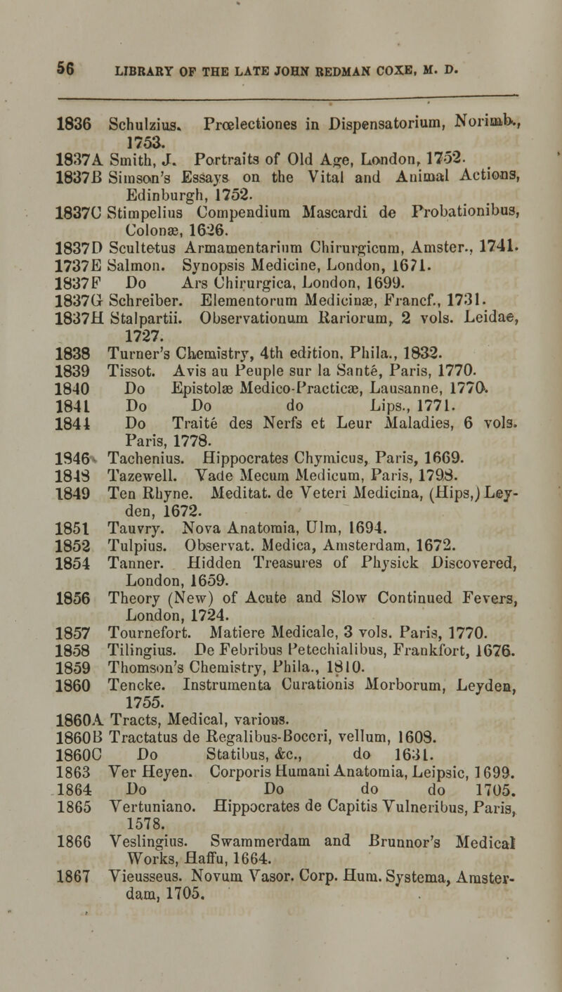 1836 Schulzius. Prcelectiones in Dispensatorium, Norinib.., 175a. 1837A Smith, J. Portraits of Old Age, London, 1752. 1837B Simson's Essays on the Vital and Animal Actions, Edinburgh, 1752. 1837U Stimpelius Compendium Mascardi de Probationibus, Colonse, 1626. 1837D Scultetus Armamentarium Chirurgicum, Amster., 1741. 1737E Salmon. Synopsis Medicine, London, 1671. 1837F Do Ars Chirurgica, London, 1699. 1837G Schreiber. Elementorum Medicinae, Francf., 1731. 1837H Stalpartii. Observationum Rariorum, 2 vols. Leidae, 1727. 1838 Turner's Chemistry, 4th edition, Phila., 1832. 1839 Tissot. Avis au Peuple sur la Sante, Paris, 1770. 1840 Do Epistolae Medico-Practicae, Lausanne, 1770. 1841 Do Do do Lips., 1771. 1844 Do Traite des Nerfs et Leur Alaladies, 6 vols. Paris, 1778. 1946* Tachenius. Hippocrates Chymicus, Paris, 1669. 1845 Tazewell. Yade Mecum Medicum, Paris, 179,8. 1849 Ten Rhyne. Meditat. de Veteri Medicina, (Hips,) Ley- den, 1672. 1851 Tauvry. Nova Anatoraia, Ulm, 1694. 1852 Tulpius. Observat. Medica, Amsterdam, 1672. 1854 Tanner. Hidden Treasures of Physiek Discovered, London, 1659. 1856 Theory (New) of Acute and Slow Continued Fevers, London, 1724. 1857 Tournefort. Matiere Medicale, 3 vols. Paris, 1770. 1858 Tilingius. De Febribus Petechialibus, Frankfort, 1676. 1859 Thomson's Chemistry, Phila., 1810. 1860 Tencke. Instrumenta Curationis Morborum, Leyden, 1755. 1860A Tracts, Medical, various. 1860B Tractatus de Regalibus-Boccri, vellum, 1603. 1860C Do Statibus, Ac, do 1631. 1863 Yer Heyen. Corporis Humaui Anatomia, Leipsic, 1699. 1864 Do Do do do 1705. 1865 Yertuniano. Hippocrates de Capitis Yulneribus, Paris, 1578. 1866 Veslingius. Swammerdam and Brunnor's Medical Works, Haffu, 1664. 1867 Yieusseus. Novum Yasor. Corp. Hum. Systema, Amster- dam, 1705.