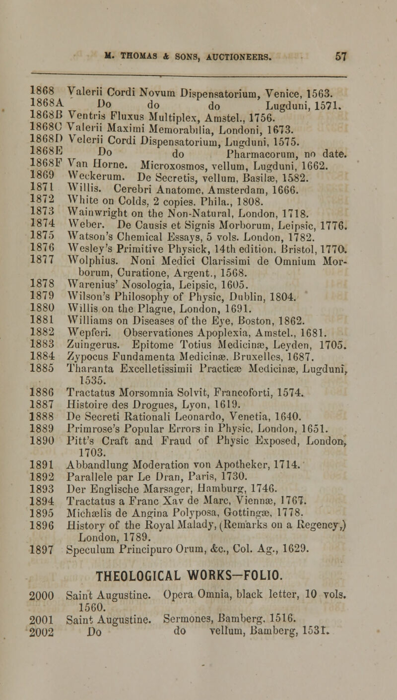1868 Valerii Cordi Novum Dispensatorium, Venice, 1563. 1868A Do do do Lugduni, 1571. 1868B Ventris Fluxus Multiplex, Amstel., 1756. 1868C Valerii Maximi Memorabilia, Londoni, 1673. 18681) Velerii Cordi Dispensatorium, Lugduni, 1575. 1868E Do do Pharmacorum, no date. 1868F Van Home. Microxosmos, vellum, Lugduni, 1662. 1869 Weckerum. De Secretis, vellum, Basilar, 1582. 1871 Willis. Cerebri Anatome, Amsterdam, 1666. 1872 White on Colds, 2 copies. Phila., 1808. 1873 Wainwright on the Non-Natural, London, 1718. 1874 Weber. De Causis et Signis Morborum, Leipsic, 1776. 1875 Watson's Chemical Essays, 5 vols. London, 1782. 1876 Wesley's Primitive Physick, 14th edition. Bristol, 1770. 1877 Wolphius. Noni Medici Clarissimi de Omnium Mor- borum, Curatione, Argent., 1568. 1878 Warenius' Nosologia, Leipsic, 1605. 1879 Wilson's Philosophy of Physic, Dublin, 1804. 1880 Willis on the Plague, London, 1691. 1881 Williams on Diseases of the Eye, Boston, 1862. 1882 Wepferi. Observationes Apoplexia, Amstel., 1681. 1883 Zuingerus. Epitome Totius Medicinal, Leyden, 1705. 1884 Zypocus Fundamenta Medicinae, Bruxelles, 1687. 1885 Tharanta Excelletissimii Practices Medicinse, Lugduni, 1535. 1886 Tractatus Morsomnia Solvit, Francoforti, 1574. 1887 Histoire des Drogues, Lyon, 1619. 1888 De Secreti Rationali Leonardo, Venetia, 1640. 1889 Primrose's Popular Errors in Physic, London, 1651. 1890 Pitt's Craft and Fraud of Physic Exposed, London, 1703. 1891 Abbandlung Moderation von Apotheker, 1714. 1892 Parallele par Le Dran, Paris, 1730. 1893 Der Englische Marsager, Hamburg, 1746. 1894 Tractatus a Franc Xav de Marc, Vienna?, 1767. 1895 Micha3lis de Angina Polyposa, Gottingce, 1778. 1896 History of the Royal Malady, (Rem'arks on a Regency,) London, 1789. 1897 Speculum Principuro Orum, <fec, Col. Ag., 1629. THEOLOGICAL WORKS-FOLIO. 2000 Saint Augustine. Opera Omnia, black letter, 10 vols. 1560. 2001 Saint Augustine. Sermones, Bamberg. 1516. 2002 Do do vellum, Bamberg, 1531.