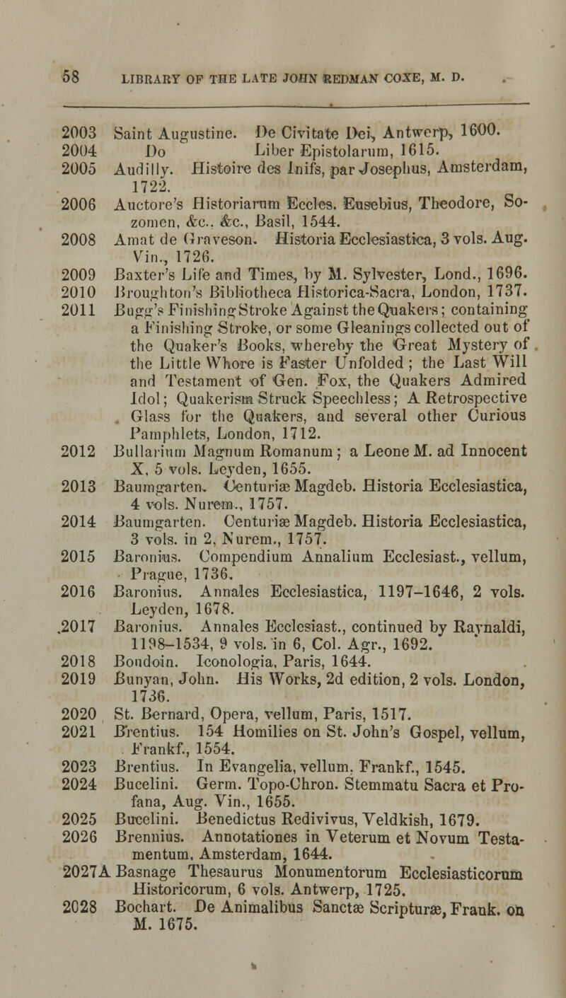 2003 Saint Augustine. De Civitate Dei, Antwerp, 1600. 2004 Do ' Liber Epistolarum, 1615. 2005 Audilly. Histoire des Inifs, par Josephus, Amsterdam, 1722. 2006 Auctore's flistoriarum Eccles. Eusebius, Theodore, So- zomen, &c. &c, Basil, 1544. 2008 Amat de Graveson. Historia Ecclesiastica, 3 vols. Aug. Vin., 1726. 2009 Baxter's Life and Times, by M. Sylvester, Lond., 1696. 2010 Brough ton's Bibliotheca Historica-Sacra, London, 1737. 2011 Bugg's Finishing Stroke Against the Quakers; containing a Finishing Stroke, or some Gleanings collected, out of the Quaker's Books, whereby the Great Mystery of the Little Whore is Faster Unfolded ; the Last Will and Testament of Gen. Fox, the Quakers Admired Idol; Quakerism Struck Speechless; A Retrospective Glass for the Quakers, and several other Curious Pamphlets, London, 1712. 2012 Bullariuni Magnum Romanurn; a Leone M. ad Innocent X, 5 vols. Leyden, 1655. 2013 Baumgarten, Centuriae Magdeb. flistoria Ecclesiastica, 4 vols. Nurem,, 1757. 2014 Baumgarten. Centuriae Magdeb. Historia Ecclesiastica, 3 vols, in 2, Nurem., 1757. 2015 Baronius. Compendium Annalium Ecclesiast, vellum, Prague, 1736. 2016 Baronius. Annales Ecclesiastica, 1197-1646, 2 vols. Leyden, 1678. .2017 Baronius. Annales Ecclesiast., continued by Raynaldi, 1198-1534, 9 vols, in 6, Col. Agr., 1692. 2018 Bondoin. Iconologia, Paris, 1644. 2019 Bunyan, John. His Works, 2d edition, 2 vols. London, 1736. 2020 St. Bernard, Opera, vellum, Paris, 1517. 2021 Brentius. 154 Homilies on St. John's Gospel, vellum, Frankf., 1554. 2023 Brentius. In Evangelia, vellum. Frankf., 1545. 2024 Bucelini. Germ. Topo-Chron. Stemmatu Sacra et Pro- fana, Aug. Vin., 1655. 2025 Bucelini. Benedictus Redivivus, Veldkish, 1679. 2026 Brennius. Annotationes in Veterum et Novum Testa- mentum, Amsterdam, 1644. 2027A Basnage Thesaurus Monumentorum Ecclesiasticorum Historicorum, 6 vols. Antwerp, 1725. 2028 Bochart. De Animalibus Sanctae Scripturae, Frank, oil M. 1675.