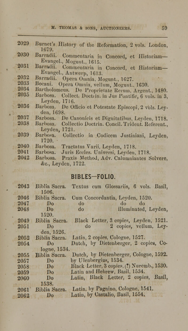2029 -Burnet's History of the Reformation, 2 vols. London, 1679: 2030 Barradii. Commentaria in Concord, et Historiam— Evangel., Mogunt., 1615. 2031 Barradii. Commentaria in Concord, et Historiam— Evangel., Antwerp, 1613. 2032 Barradii. Opera Omnia, Mogunt., 1627. 2033 Bocani. Opera Omnia, vellum, Mogunt., 1630. 2034 Bartholomeus. De Proprietate Rerum, Argent., 1480. 2035 Barbosa. Collect. Doctjin. in Jus Puntifie, 6 vols, in 3, Ley den, 1716. 2036 Barbosa. De Officio et Potestate Episcopi, 2 vols. Ley- den, 1698. 2037 Barbosa. De Canonicis et Dignitatibus, Leyden, 1718. 2038 Barbosa. Collectio Doctrin. Coneil. Trident. Referent., Leyden, 1721. 2039 Barbosa. Collectio in Codicem Justiniani, Levden, 1720. 2040 Barbosa. Tractatus Varii, Leyden, 1718. 2041 Barbosa. Juris Eccles. Universi, Leyden, 1718. 2042 Barbosa. Praxis Method, Adv. Calumniantes Solvere, &c, Leyden, 1722. BIBLES-FOLIO. 2043 Biblia Sacra. Textus cum Glossary's, 6 vols. Basil, 1506. 2046 Biblia Sacra. Cum Concordantia, Leyden, 1520. 2047 Do do do do 2048 Do do illuminated, Leyden, 1520. 2049 Biblia Sacra. Black Letter, 3 copies, Leyden, 1521. 2051 Do do 2 copies, vellum, Ley- den, 1526. 2052 Biblia Sacra. Latin, 2 copies, Cologne, 1527. 2054 Do Dutch, by Dietenberger, 2 copies, Co- logne, 1534. 2055 Biblia Sacra. Dutch, by Dietenberger, Cologne, 1592. 2057 Do by Ulenbergius, 1534. 2058 Do Black Letter, 3 copies. (?) Nuremb., 1530. 2059 Do Latin and Hebrew, Basil, 1534. 2060 Do Latin, Black Letter, 2 copies, Basil, 1538. 2061 Biblia Sacra. Latin, by Pagnino, Cologne, 1541. 2062 Do Latin, by Castalio, Basil, 1554.