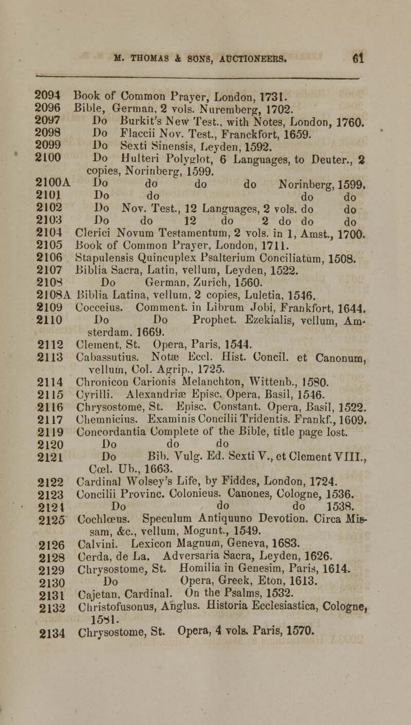 2094 Book of Common Prayer, London, 1731. 2096 Bible, German, 2 vols. Nuremberg, 1702. 2097 Do Burkit's New Te3t., with Notes, London, 1760. 2098 Do Flaccii Nov. Test., Franckfort, 1659. 2099 Do Sexti Sinensis, Leyden, 1592. 2LOO Do Hulteri Polyjrlot, 6 Languages, to Deuter., 2 copies, Norinberg, 1599. 2100A Do do do do Norinberg, 1599. 2101 Do do do do 2102 Do Nov. Test., 12 Languages, 2 vols, do do 2103 Do do 12 do 2 do do do 2104 Clerici Novum Testamentum, 2 vols, in 1, Amst., 1700. 2105 Book of Common Prayer, London, 1711. 2106 Stapulensis Quincuplex Psalterium Conciliatum, 1508. 2107 Biblia Sacra, Latin, vellum, Levden, 1522. 2108 Do German, Zurich, 1560. 2108A Biblia Latina, vellum, 2 copies, Luletia, 1546. 2109 Cocceius. Comment, in Librum Jobi, Frankfort, 1644. 2110 Do Do Prophet. Ezekialis, vellum, Am- sterdam. 1669. 2112 Clement, St. Opera, Paris, 1544. 2113 Cabassutius. Notas Eccl. Hist. Concil. et Canonum, vellum, Col. Agrip., 1725. 2114 Chronicon Carionis Melanchton, Wittenb., 1580. 2115 Cyrilli. Alexandria? Episc. Opera, Basil, 1546. 2116 Chrysostome, St. Episc. Constant. Opera, Basil, 1522. 2117 Chemnicius. ExaminisConciliiTridentis. Frankf., 1609. 2119 Concordantia Complete of the Bible, title page lost. 2120 Do do do 2121 Do Bib. Vulg. Ed. Sexti V., ct Clement VIII., Ccel. Ub., 1663. 2122 Cardinal Wolsey's Life, by Fiddes, London, 1724. 2123 Concilii Provinc. Colonieus. Canones, Cologne, 1536. 2124 Do do do 1538. 2125 Cochlceus. Speculum Antiquuno Devotion. Circa Mis- sam, <fec, vellum, Mogunt., 1549. 2126 Calvini. Lexicon Magnum, Geneva, 1683. 2128 Cerda, de La. Adversaria Sacra, Leyden, 1626. 2129 Chrysostome, St. Homilia in Genesim, Paris, 1614. 2130 Do Opera, Greek, Eton, 1613. 2131 Cajetan, Cardinal. On the Psalms, 1532. 2132 Christofusonus, Anglus. flistoria Ecclesiastica, Cologne, 1581. 2134 Chrysostome, St. Opera, 4 vols. Paris, 1570.