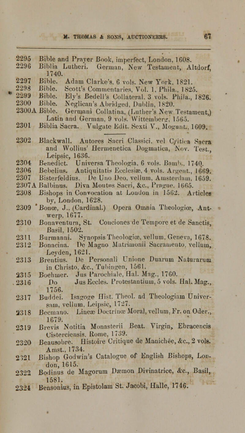* 2295 Bible and Prayer Book, imperfect, London, 1608. 2296 Biblia Lutheri. German, New Testament, Altdorf, 1740. 2297 Bible. Adam Clarke's, 6 vols. New York. 1821. 2298 Bible. Scott's Commentaries, Vol. 1, Phila., 1825. 2299 Bible. Ely's Bedell's Collateral. 3 vols. Phila., 1826. 2300 Bible. Neglicaq's Abridged, Dublin, 1820. 2300A Bible. Germani Collatina, (Luther's New Testament,) Latin and German, 9 vols. Wittemberjr, 1565. 2301 Biblia Sacra. Vulgate Edit. Sexti V., Mogant, 1609. 2302 Blackwall. An tores Sacri Classici. vel C;;itica Sacra and Wollius' Hermenetica Doginatica, Nov. Test., Leipsic, 1636. 2304 Benedict. Universa Theologia, 6 vols. Bomb.. 1740. 2306 Bebelins. Antiquitatis Eeclesiae, 4 vols. Ardent., 1669. 2307 Bisterfeldius. De Uno Deo, vellum, Amsterdam, 1659. 2307A Balbinus. Diva Moutus Sacri, &c, Prague, 1665. 2308 Bishops in Convocation at London in 1562. Articles by, London, 1628. 2309 * Bonce, J., (Cardinal.) Opera Omnia Theologice, Ant- werp, 1677. 2310 Bonaventura, St. Conciones de Tempore et de Sanctis, Basil, 1502. 2311 Burmanni. Synopsis Theologice, vellum, Geneva, 1678. 2312 Bonacina. De Magno Matrimonii Sacramento, vellum, Leyden, 1621. 2313 Brentius. De Personal! Unione Duarum Naturarum in Christo, <fec, Tubingen, 1561. 2315 Boehmer. Jus Parochiale, Hal. Mag., 1760. ,2316 Do JusEecles. Prutestantium, 5 vols. HaLMag., 1756. 2317 Buddei. Isago.ce Hist. Theol. ad Theologiam Univer- sam, vellum, Leipsic, 1727. U318 Becmano. Lineae Doctrinoe Moral, vellum, Fr. on Oder., 1679. 2319 Brevis Notitia Monasterii Beat. Virgin, Ebracencis Cisterciensis. Rome, 1739. 2320 Beausobre. Histoire Critique de Manichee, &c, 2 vols. Amst., 1734. 2321 Bishop Godwin's Catalogue of English Bishops, Lon- don, 1615. 2322 Bodinus de Magorum Dasmon Divinatrice, &c., Basil, 1581. 2324 Bensonius, in Epistolam St. Jaeobi, Halle, 1746.