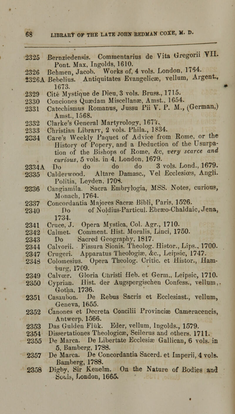 2325 Bernziedcnsis. Comraentarius de Vita Gregorn VII. Pont. Max, Ingolds, 1610. 2326 Behmen, Jacob. Works of, 4 vols. London, 1764. 2326A Bebelius. Antiquitates Evangelicae, vellum, Argent., 1673. 2329 Cite Mystique de Dieu, 3 vols. Brass., 1715. 2330 Condones Quaedam Miscellanae, Amst., 1654. 2331 Catechismus Romanus, Jussu Fii V. P. M., (German,) Amst, 1568. 2332 Clarke's General Martyrology, 167'f.. 2333 Christian Library, 2 vols. Phila., 1834. 2034 Care's Weekly Paquet of Advice from Rome, or the History of Popery, and a Deduction of the Usurpa- tion of the Bishops of Rome, <fcc, very scarce and curious, 5 vols, in 4, London, 1679. 2334A Do do do do 3 vols. Lond., 1679. 2335 Calderwood. Altare Damasc, Vel Ecclesices, Angli. Pol ilia, Leyden, 170S. 2336 Canjjiamila. Sacra Embrylogia, MSS. Notes, curious, Monacb, 1764. 2337 Concordantia Majores Sacrae Bibli, Paris, 1526. 2340 Do of Noldius-Particul. Ebraeo-Chaldaic, Jena, 1734. 2341 Cruce, J. Opera Mystica, Col. Agr., 1710. 2342 Calmet. Comment. Hist. Moralis, Linci, 1750. 2343 Do Sacred Geography, 1817. 2344 Calvorii. Fissura Sionis. Theolog. Histor., Lips., 1700. 2347 Crugeri. Apparatus Theologias, &c, Leipsic, 1747. 2345 Colomesius. Opera Theolog. Critic, et Histor., Ham- burg, 1709. 2349 Calvoer. Gloria Ohristi Heb. et Germ,, Leipsic, 1710. 2350 Cyprian. Hist, der Augspergischen Confess., vellum,. Gotha. 1736. 2351 Casaubon. De Rebus Sacris et Ecclesiast., vellum, Geneva, 1655. 2352 C*anones et Decreta Concilii Provinciaa Cameracencis, Antwerp, 1566. 2353 Das Gulden Fliik. Eder, vellum, Ingolds., 1579. 2354 Dissertationes Theological, Seilerus and others. 1711. 2355 De Marca. De Libertate Ecclesiae Gallican, 6 vols, in 5, Bamberg, 1788. 2357 De Marca. De Concordantia Sacerd. et Imperii, 4 vols* Bamberg, 1788. 2358 Digby, Sir Keuelm. On the Nature of Bodies and Souls, London, 1665.