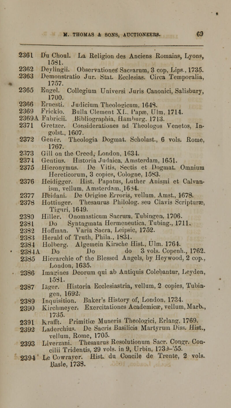 236 L Du Choul. La Religion des Anciens Rornains, Lyons, 1531. 2302 Deylingii. Observationes* Sacrarum, 3 cop, Lips., 1735. 2363 Demonstrate Jur. Stat. Ecclesias. Circa Temporalia, 1757. 2365 Engel. Collegium Universi Juris Canonici, Salisbury, 1700. 2366 Ernesti. Judicium Theologicum, 1648. 2369 Frickio. Bulla Clement XL. Papas, Ulra, 1714. 2369A Fabricii. Bibliographia, Hamburg. 1713. 2371 Grctzer. Considerationes ad Theologos Venetos, In- golst., 1607. 2372 Gener. Theologia Dogmat. Scholast, 6 vols. Rome, 1767. 2373 Gill on the Creed,- London, 1634. 2374 Gentius. Historia Judaica, Amsterdam, 1651. 2375 Hieronymus. De Vitis, Sectis et Dogmat. Omnium Hereticorum, 3 copies, Cologne, 1583. 2376 Heidigger. Hist. Papatus, Luther Anismi et Calvan- ism, vellum, Amsterdam,,1634. 2377 H'eidani. De Origine Erroris, vellum. Amst., 1678. 2378 Hottinger. Thesaurus Philolog. sen Clavis Scripturae, Tiguri, 1649. 2380 Hiller. Onomasticum Sacrum, Tubingen, 1706. 2381 Do Syntagmata Hermeneutica, Tubing., 1711.. 2382 Hoffman. Varia Sacra, Leipsic, 1752. 2383 Herald of Truth, Phila., lSSl. 2384 Holberg. Algemein Kirsche Hist., Ulm. 1764. • 2334 A Do Do do & vols. Copenh., 1762. 2385 Hierarchie of the Blessed Angels, by Hey wood, 2 cop., London, 1635. • 2386 Imagines Deorum qui ab Antiquis Colebantur, Leyden, 1531. 2387 lager. Historia Ecclesiastria, vellum, 2 copies, Tubin- gen, 1692. 2389 Inquisition. Baker's History of, London, 1734. 2390 Kirchmeyer. Exercitationes Academicae, vellum, Marb,, 1735. 2391 Krafft. Primitice Muneris Theologici, Erlang, 1769. 2392 Laderchius. De Sacris Basilicis Marty rum Diss. Hist., vellum, Rome, 1705. 2393 Liverzani. Thesaurus Resolutionum Sacr. Congr. Con- cilii Tridentis, 29 vols, in 9, Urbin, 173J-55. 2394' he Cowraycr. Hist du Concile de Trente, 2 vols. Basle, 1738.